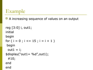 Example
 A increasing sequence of values on an output
reg [3:0] i, out1;
initial
begin
for ( i = 0 ; i <= 15 ; i = i + 1 )
begin
out1 = i;
$display(“out1= %d”,out1);
#10;
end
end
 