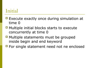 Initial
 Execute exactly once during simulation at
time 0
 Multiple initial blocks starts to execute
concurrently at time 0
 Multiple statements must be grouped
inside begin and end keyword
 For single statement need not ne enclosed
 