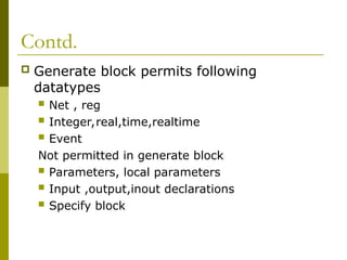 Contd.
 Generate block permits following
datatypes
 Net , reg
 Integer,real,time,realtime
 Event
Not permitted in generate block
 Parameters, local parameters
 Input ,output,inout declarations
 Specify block
 