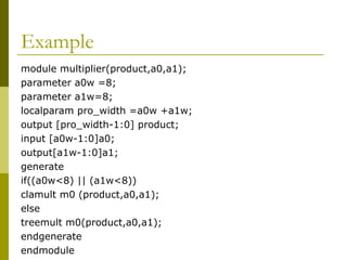Example
module multiplier(product,a0,a1);
parameter a0w =8;
parameter a1w=8;
localparam pro_width =a0w +a1w;
output [pro_width-1:0] product;
input [a0w-1:0]a0;
output[a1w-1:0]a1;
generate
if((a0w<8) || (a1w<8))
clamult m0 (product,a0,a1);
else
treemult m0(product,a0,a1);
endgenerate
endmodule
 
