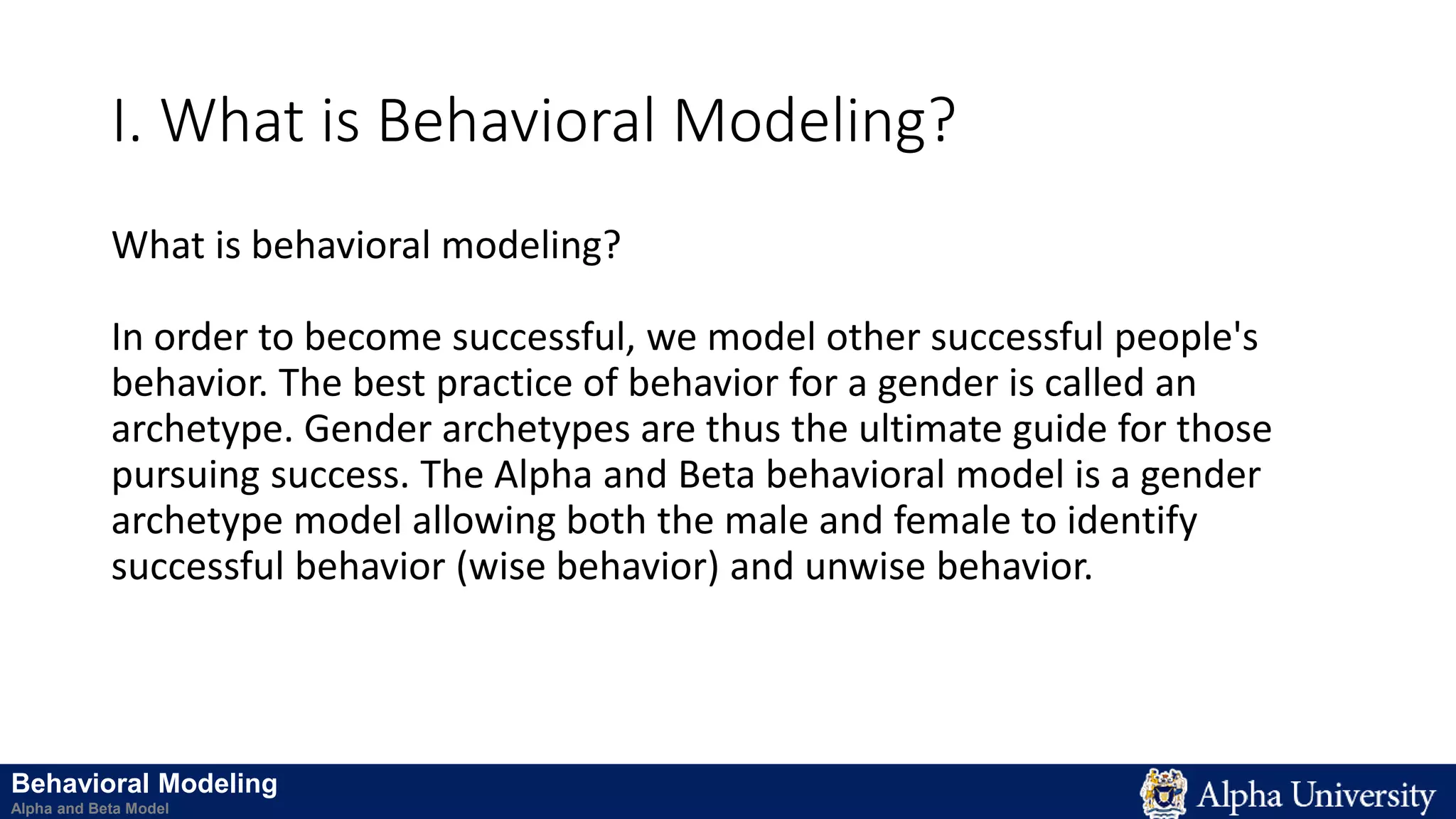 I. What is Behavioral Modeling?
What is behavioral modeling?
In order to become successful, we model other successful people's
behavior. The best practice of behavior for a gender is called an
archetype. Gender archetypes are thus the ultimate guide for those
pursuing success. The Alpha and Beta behavioral model is a gender
archetype model allowing both the male and female to identify
successful behavior (wise behavior) and unwise behavior.
Behavioral Modeling
Alpha and Beta Model
 