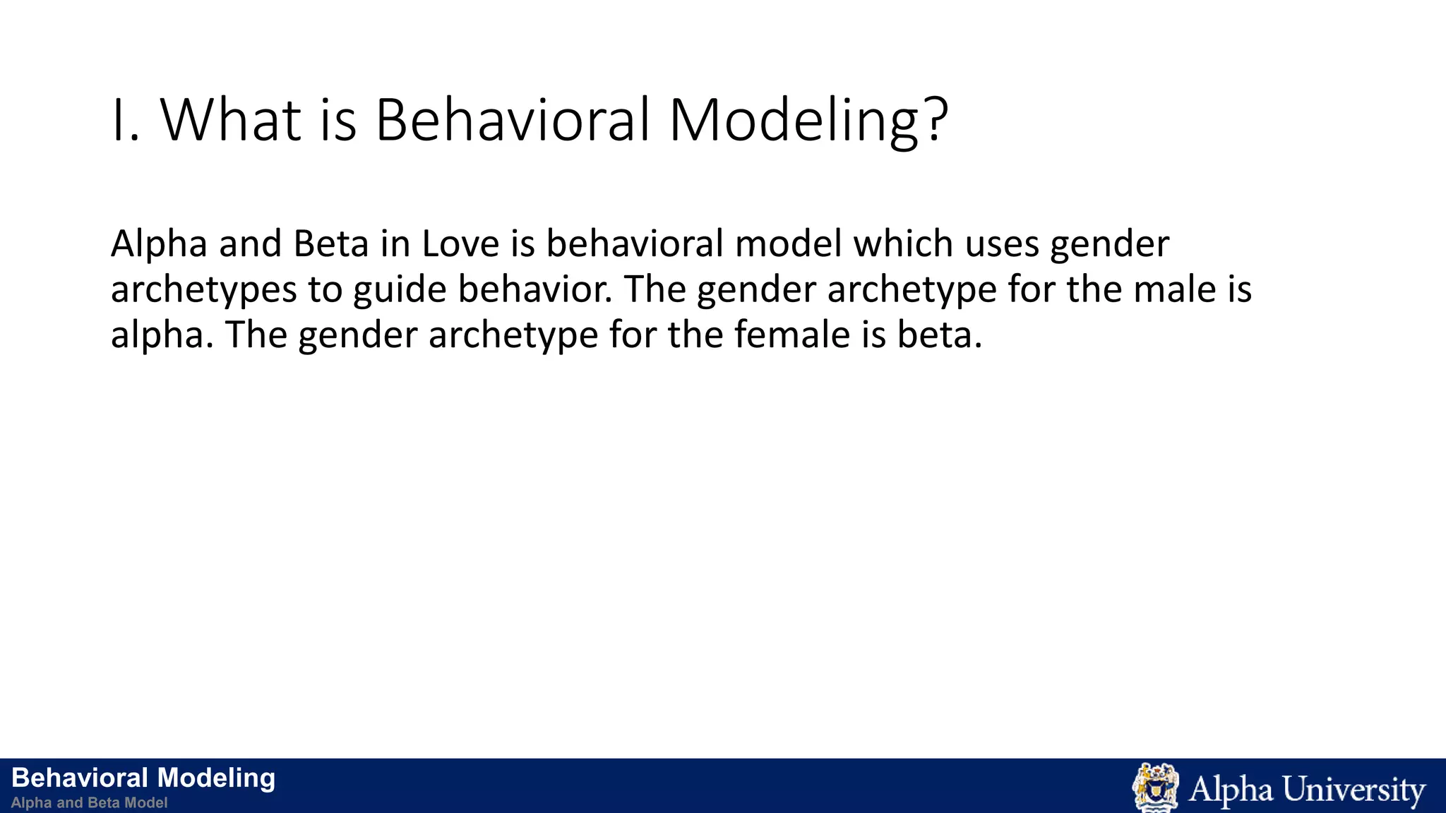 I. What is Behavioral Modeling?
Alpha and Beta in Love is behavioral model which uses gender
archetypes to guide behavior. The gender archetype for the male is
alpha. The gender archetype for the female is beta.
Behavioral Modeling
Alpha and Beta Model
 