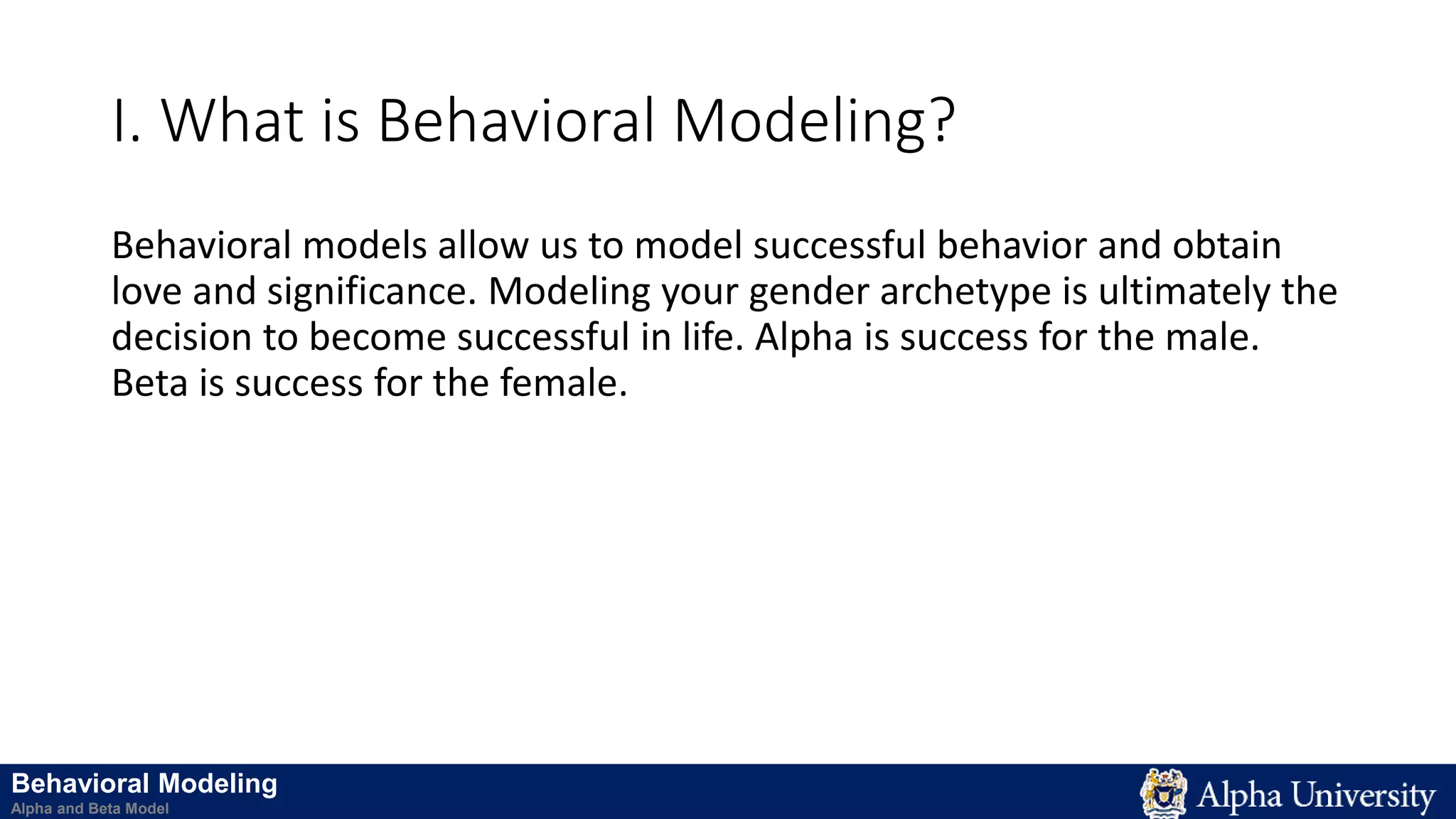 I. What is Behavioral Modeling?
Behavioral models allow us to model successful behavior and obtain
love and significance. Modeling your gender archetype is ultimately the
decision to become successful in life. Alpha is success for the male.
Beta is success for the female.
Behavioral Modeling
Alpha and Beta Model
 