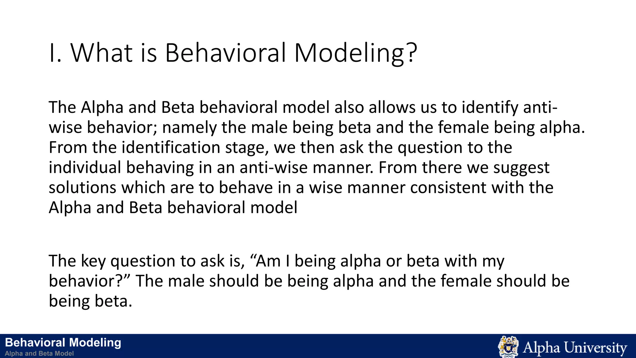 I. What is Behavioral Modeling?
The Alpha and Beta behavioral model also allows us to identify anti-
wise behavior; namely the male being beta and the female being alpha.
From the identification stage, we then ask the question to the
individual behaving in an anti-wise manner. From there we suggest
solutions which are to behave in a wise manner consistent with the
Alpha and Beta behavioral model
The key question to ask is, “Am I being alpha or beta with my
behavior?” The male should be being alpha and the female should be
being beta.
Behavioral Modeling
Alpha and Beta Model
 