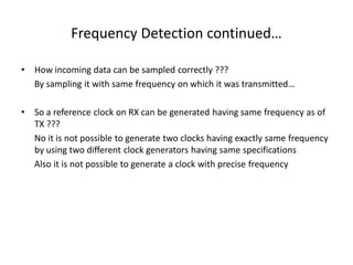 Frequency Detection continued…
• How incoming data can be sampled correctly ???
By sampling it with same frequency on which it was transmitted…
• So a reference clock on RX can be generated having same frequency as of
TX ???
No it is not possible to generate two clocks having exactly same frequency
by using two different clock generators having same specifications
Also it is not possible to generate a clock with precise frequency
 