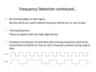 Frequency Detection continued…
• By checking edges on data signal…
But bits which are used to detect frequency will be lost i.e. loss of data
• Training Sequence…
These are signals with very high edge density
• So before transmission of valid data some training sequences need to be
transmitted so that RX can lock on with a frequency without losing original
data
 