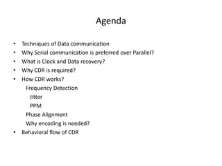 Agenda
• Techniques of Data communication
• Why Serial communication is preferred over Parallel?
• What is Clock and Data recovery?
• Why CDR is required?
• How CDR works?
Frequency Detection
Jitter
PPM
Phase Alignment
Why encoding is needed?
• Behavioral flow of CDR
 