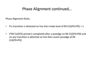 Phase Alignment continued…
Phase Alignment Rules
• If a transition is detected on line then make level of RX CLK(FD+PD) = 1
• If RX CLK(FD) period is completed after a posedge on RX CLK(FD+PD) and
no any transition is detected on line then assert posedge of RX
CLK(FD+PD)
 