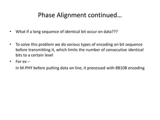 Phase Alignment continued…
• What if a long sequence of identical bit occur on data???
• To solve this problem we do various types of encoding on bit sequence
before transmitting it, which limits the number of consecutive identical
bits to a certain level
• For ex –
In M-PHY before putting data on line, it processed with 8B10B encoding
 
