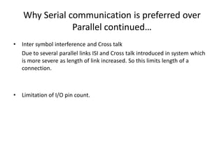 Why Serial communication is preferred over
Parallel continued…
• Inter symbol interference and Cross talk
Due to several parallel links ISI and Cross talk introduced in system which
is more severe as length of link increased. So this limits length of a
connection.
• Limitation of I/O pin count.
 