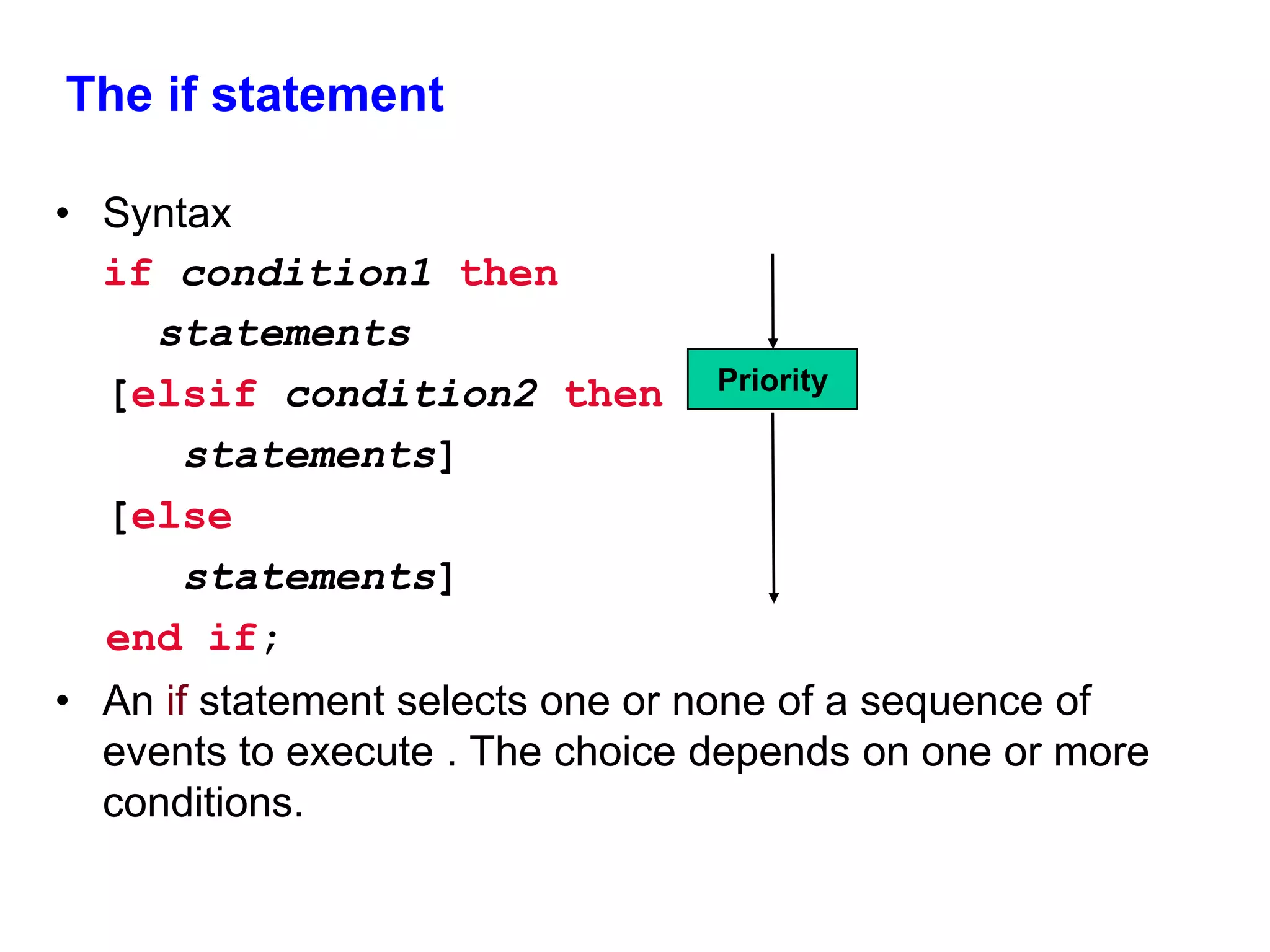 The if statement 
• Syntax 
if condition1 then 
statements 
[elsif condition2 then 
statements] 
[else 
statements] 
end if; 
Priority 
• An if statement selects one or none of a sequence of 
events to execute . The choice depends on one or more 
conditions. 
 