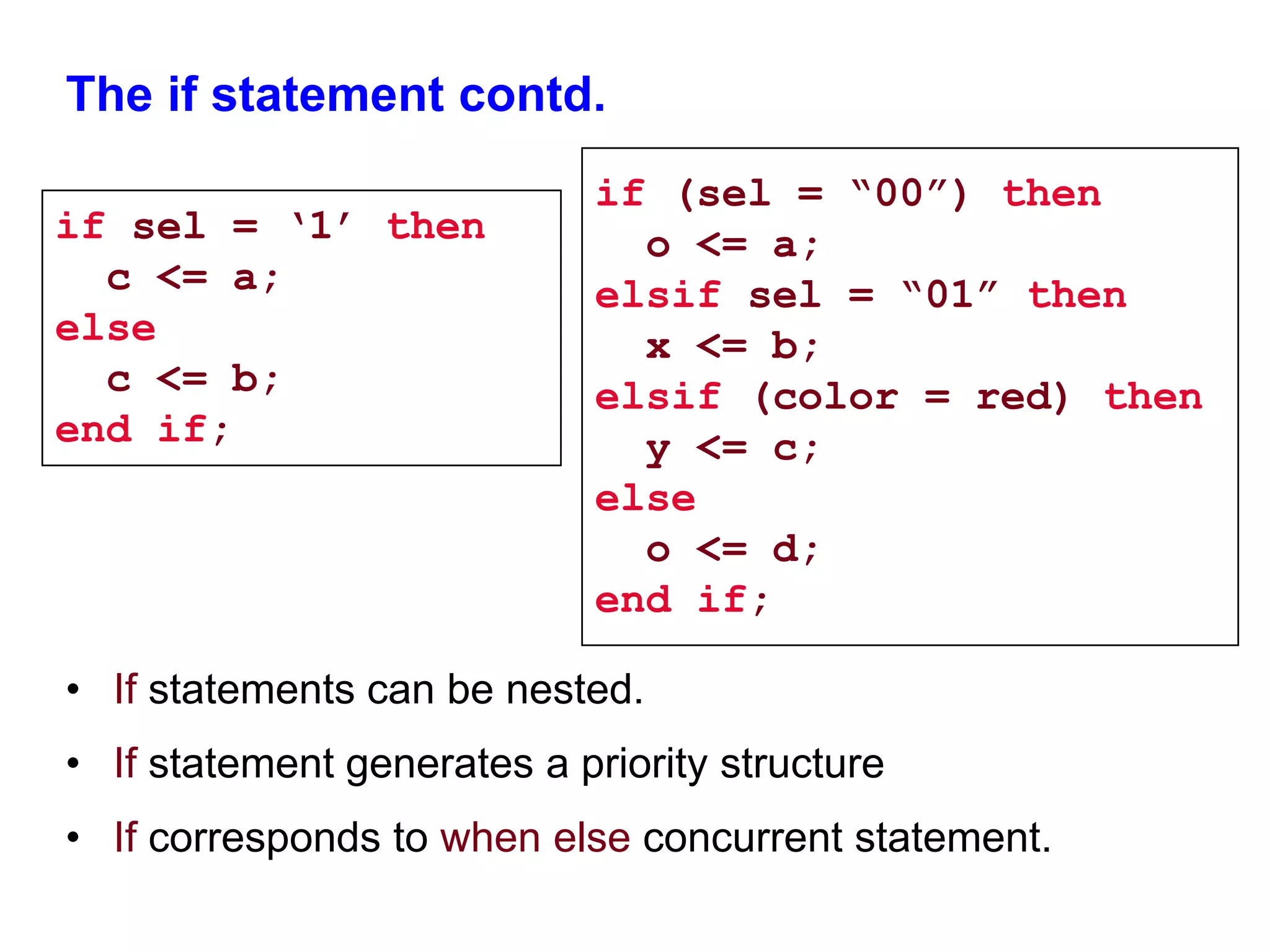 The if statement contd. 
if sel = ‘1’ then 
c <= a; 
else 
c <= b; 
end if; 
if (sel = “00”) then 
• If statements can be nested. 
o <= a; 
elsif sel = “01” then 
x <= b; 
elsif (color = red) then 
y <= c; 
else 
o <= d; 
end if; 
• If statement generates a priority structure 
• If corresponds to when else concurrent statement. 
 