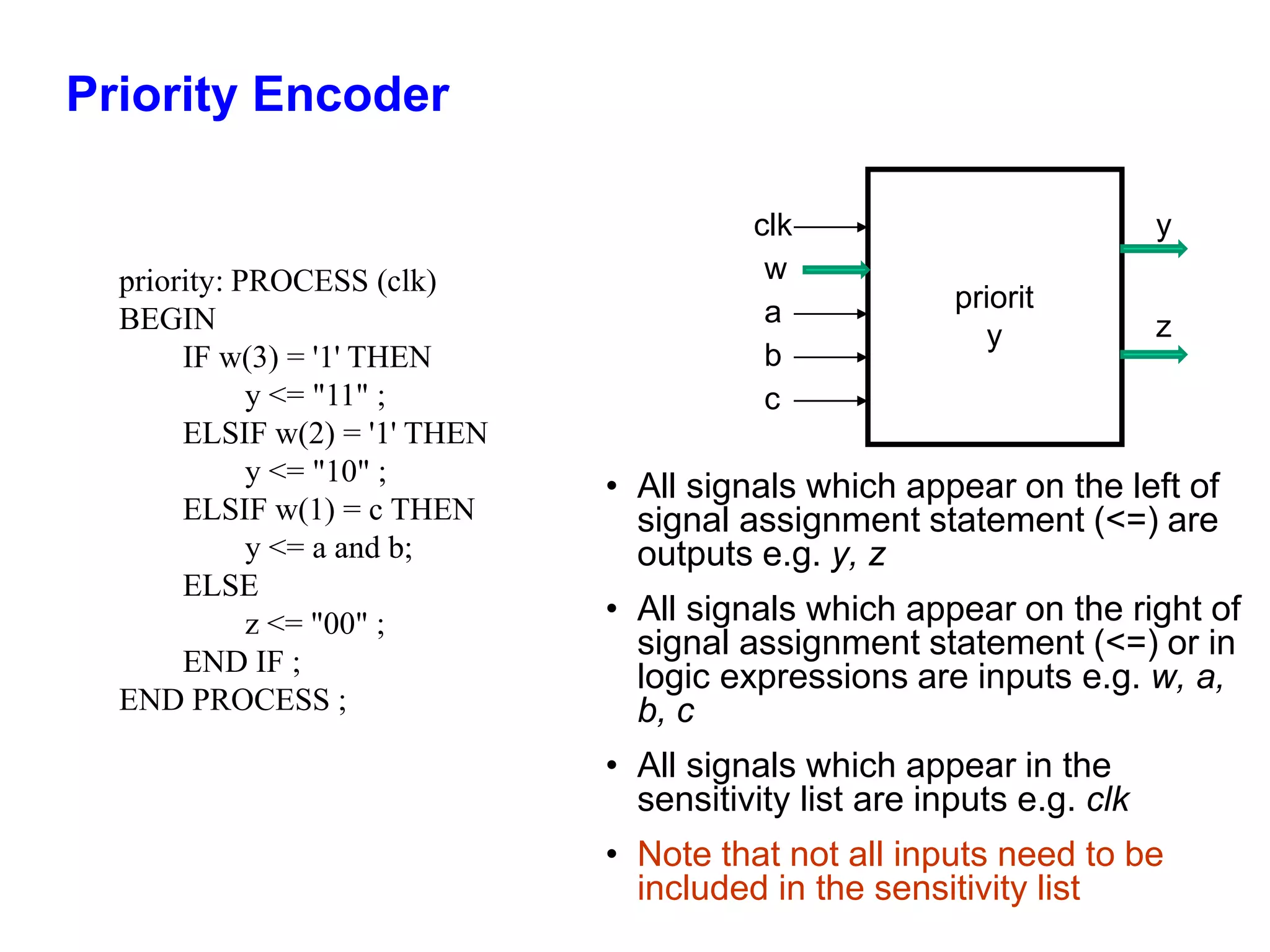 Priority Encoder 
clk 
• All signals which appear on the left of 
signal assignment statement (<=) are 
outputs e.g. y, z 
• All signals which appear on the right of 
signal assignment statement (<=) or in 
logic expressions are inputs e.g. w, a, 
b, c 
• All signals which appear in the 
sensitivity list are inputs e.g. clk 
• Note that not all inputs need to be 
included in the sensitivity list 
priority: PROCESS (clk) 
BEGIN 
IF w(3) = '1' THEN 
y <= "11" ; 
ELSIF w(2) = '1' THEN 
y <= "10" ; 
ELSIF w(1) = c THEN 
y <= a and b; 
ELSE 
z <= "00" ; 
END IF ; 
END PROCESS ; 
w 
a 
y 
z 
priorit 
y 
b 
c 
 