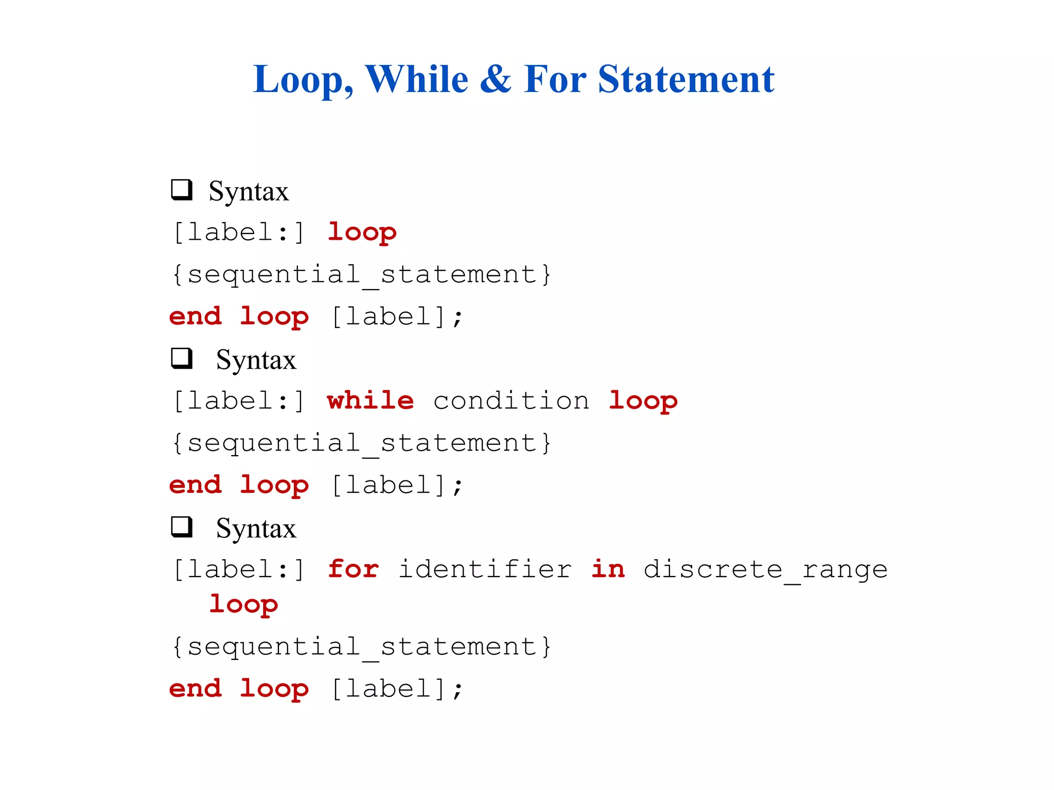 Loop, While & For Statement 
 Syntax 
[label:] loop 
{sequential_statement} 
end loop [label]; 
 Syntax 
[label:] while condition loop 
{sequential_statement} 
end loop [label]; 
 Syntax 
[label:] for identifier in discrete_range 
loop 
{sequential_statement} 
end loop [label]; 
 