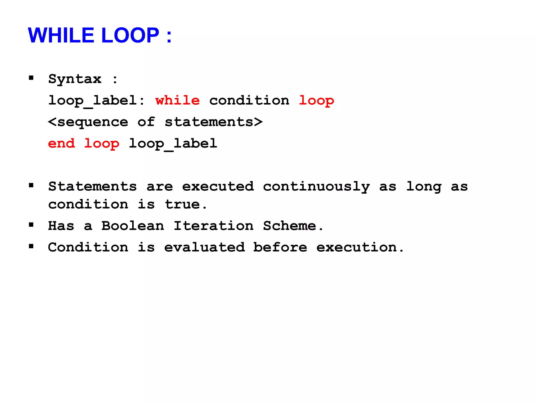 WHILE LOOP : 
 Syntax : 
loop_label: while condition loop 
<sequence of statements> 
end loop loop_label 
 Statements are executed continuously as long as 
condition is true. 
 Has a Boolean Iteration Scheme. 
 Condition is evaluated before execution. 
 