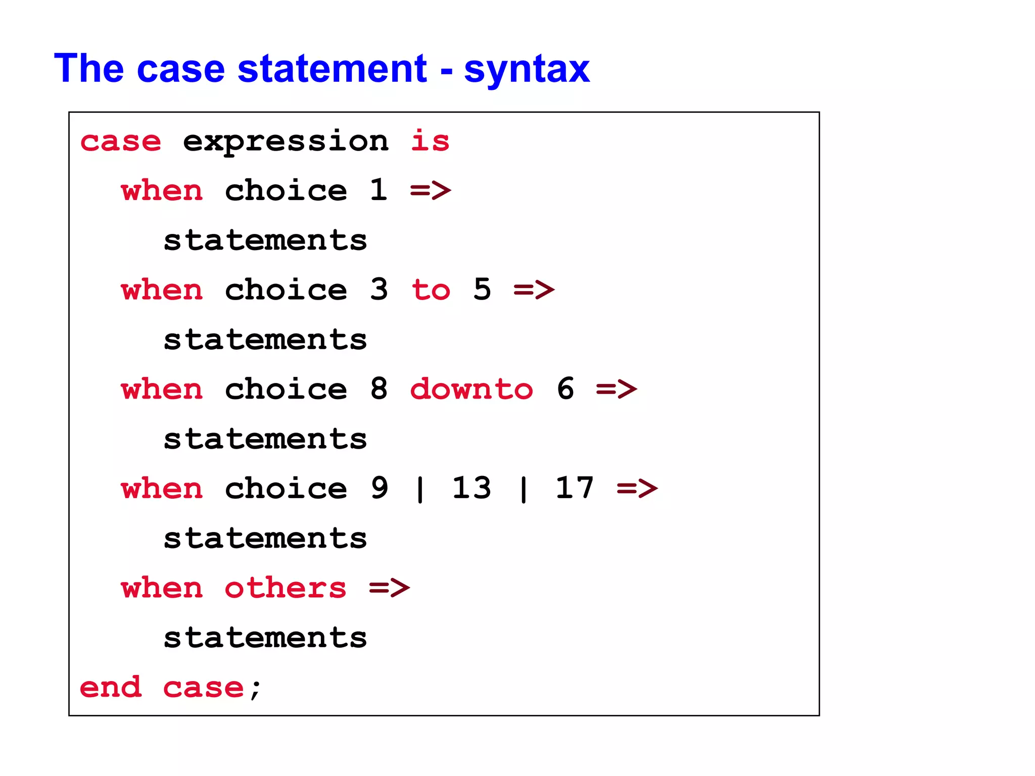 The case statement - syntax 
case expression is 
when choice 1 => 
statements 
when choice 3 to 5 => 
statements 
when choice 8 downto 6 => 
statements 
when choice 9 | 13 | 17 => 
statements 
when others => 
statements 
end case; 
 