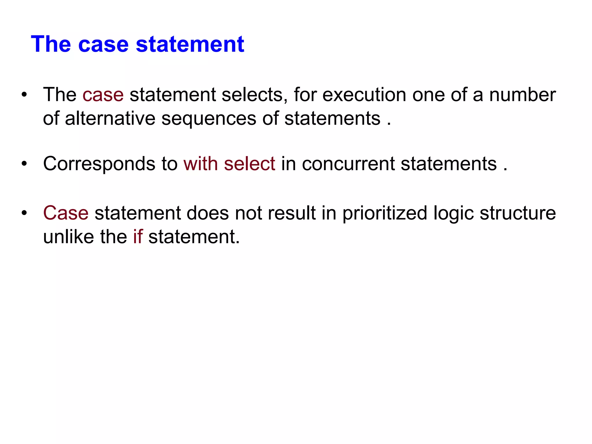 The case statement 
• The case statement selects, for execution one of a number 
of alternative sequences of statements . 
• Corresponds to with select in concurrent statements . 
• Case statement does not result in prioritized logic structure 
unlike the if statement. 
 