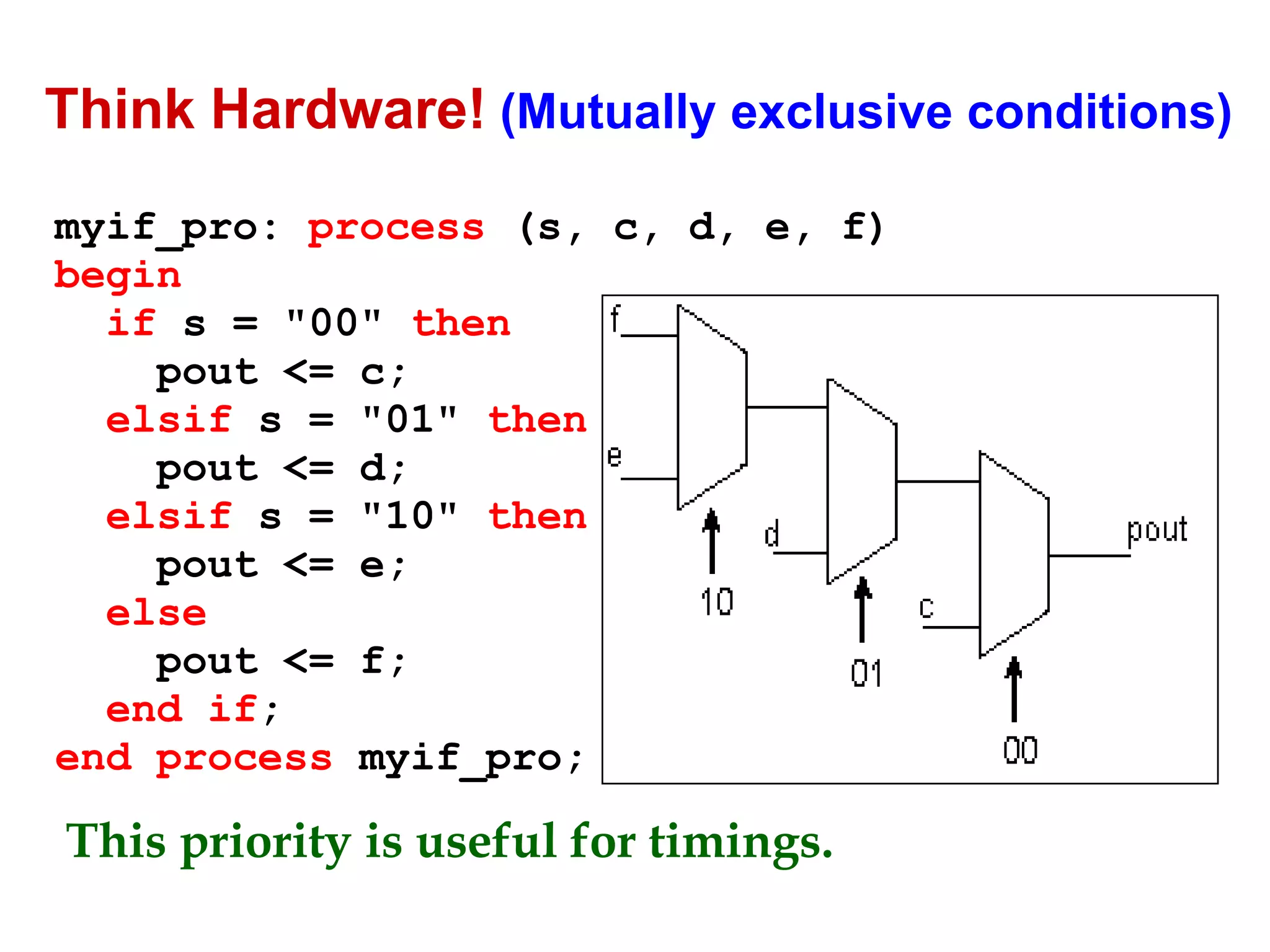 Think Hardware! (Mutually exclusive conditions) 
myif_pro: process (s, c, d, e, f) 
begin 
if s = "00" then 
pout <= c; 
elsif s = "01" then 
pout <= d; 
elsif s = "10" then 
pout <= e; 
else 
pout <= f; 
end if; 
end process myif_pro; 
This priority is useful for timings. 
 