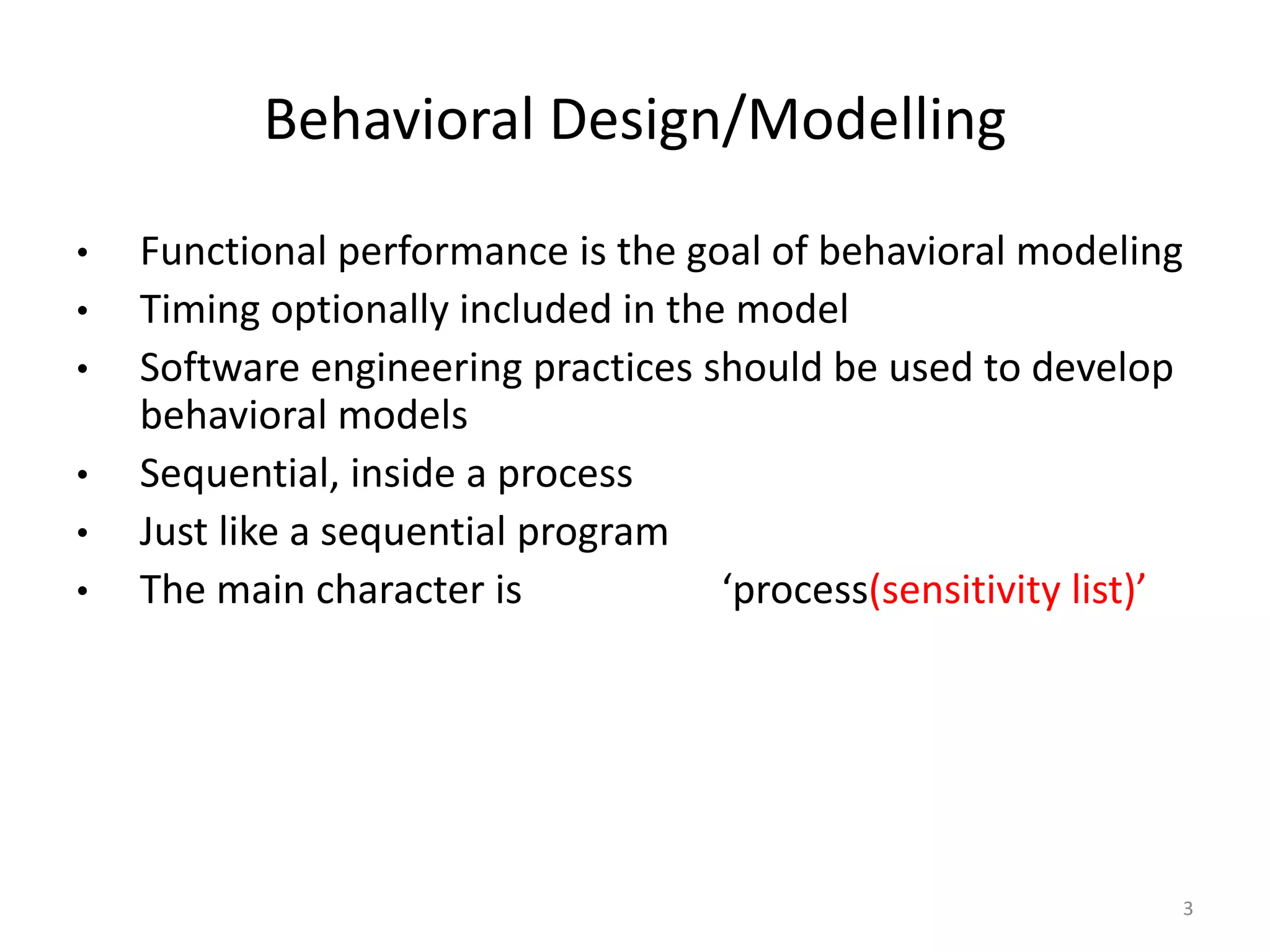 Behavioral Design/Modelling 
• Functional performance is the goal of behavioral modeling 
• Timing optionally included in the model 
• Software engineering practices should be used to develop 
behavioral models 
• Sequential, inside a process 
• Just like a sequential program 
• The main character is ‘process(sensitivity list)’ 
3 
 