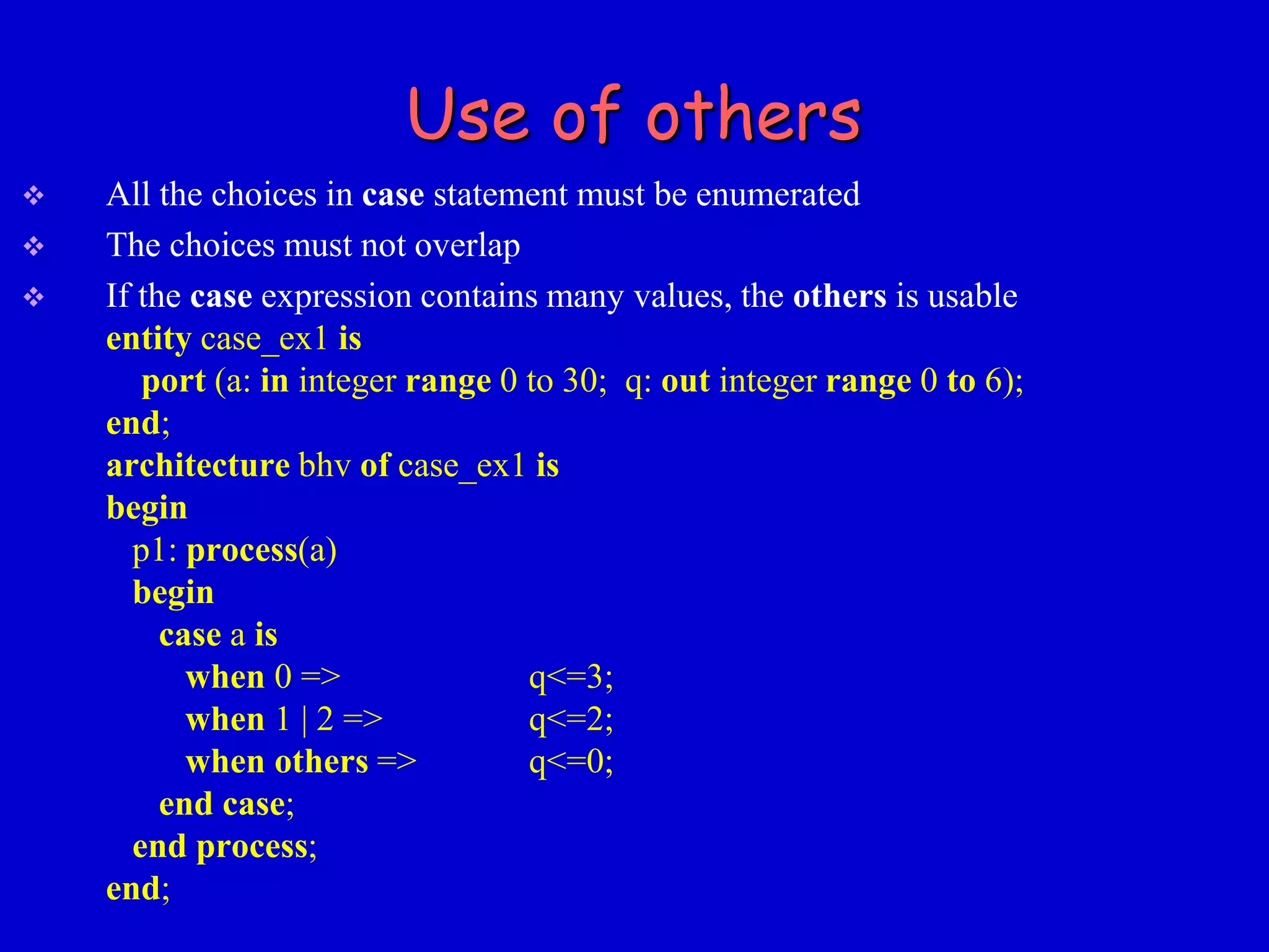 Use of others 
 All the choices in case statement must be enumerated 
 The choices must not overlap 
 If the case expression contains many values, the others is usable 
entity case_ex1 is 
port (a: in integer range 0 to 30; q: out integer range 0 to 6); 
end; 
architecture bhv of case_ex1 is 
begin 
p1: process(a) 
begin 
case a is 
when 0 => q<=3; 
when 1 | 2 => q<=2; 
when others => q<=0; 
end case; 
end process; 
end; 
 
