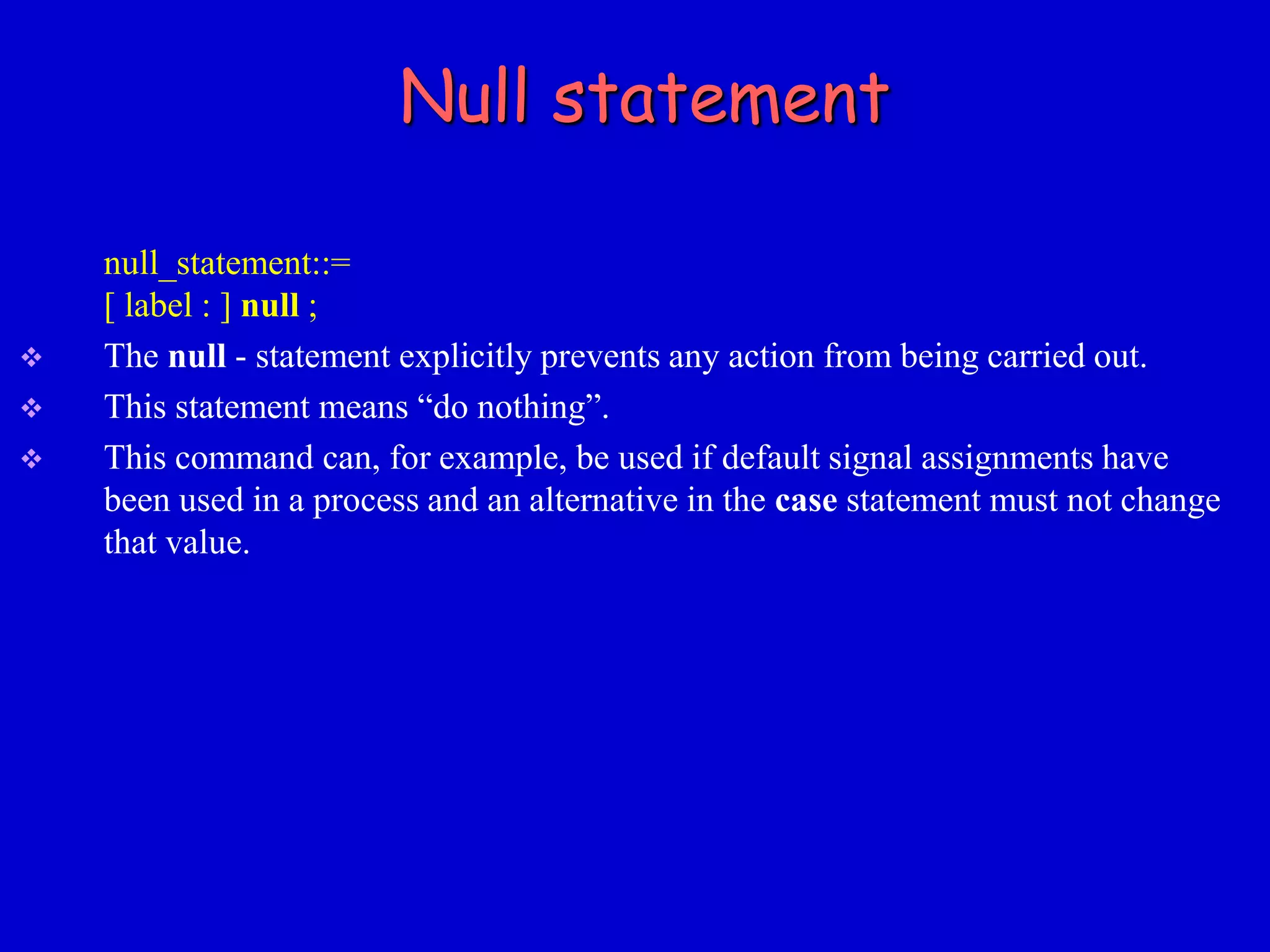Null statement 
null_statement::= 
[ label : ] null ; 
 The null - statement explicitly prevents any action from being carried out. 
 This statement means “do nothing”. 
 This command can, for example, be used if default signal assignments have 
been used in a process and an alternative in the case statement must not change 
that value. 
 