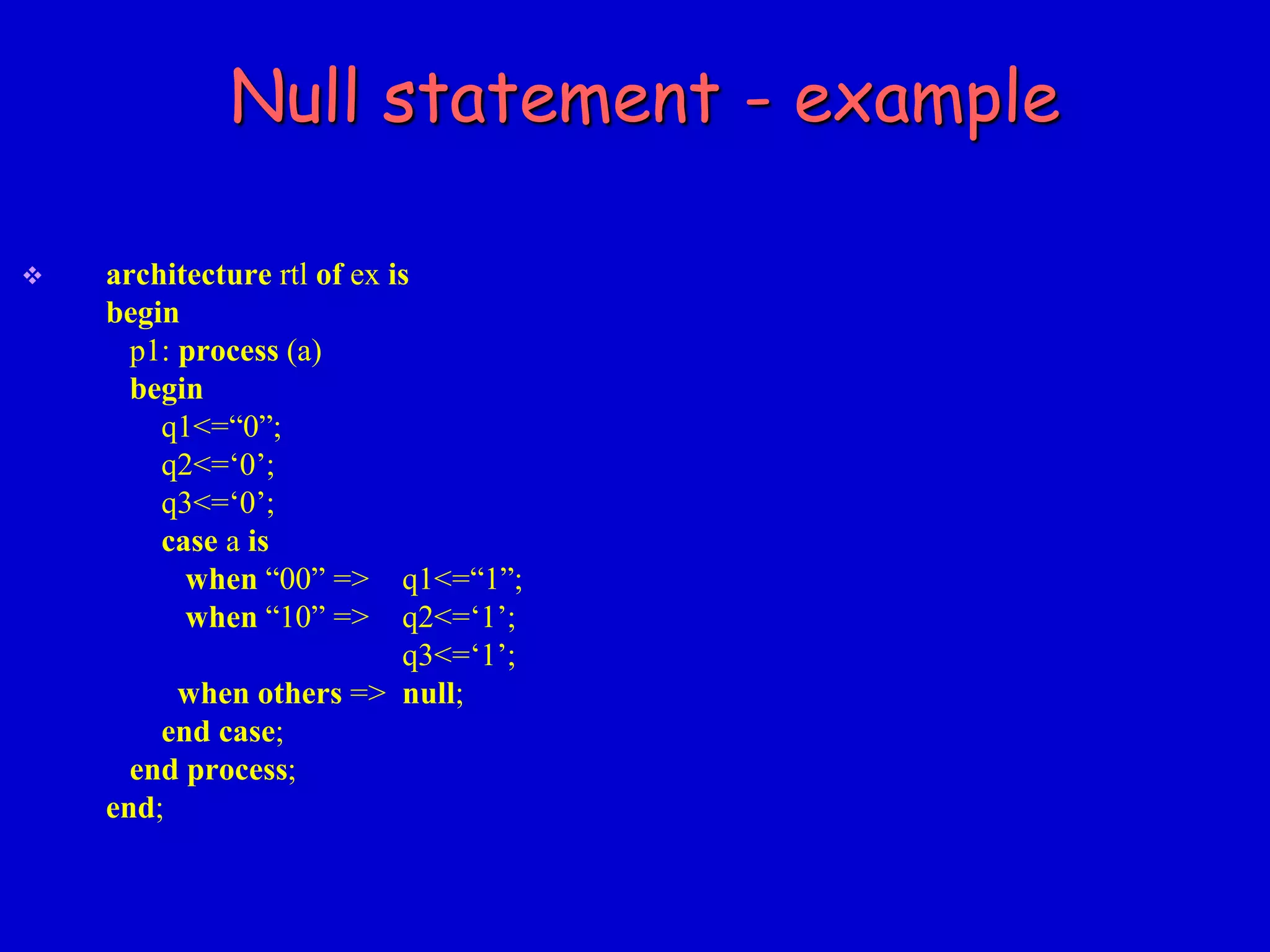 Null statement - example 
 architecture rtl of ex is 
begin 
p1: process (a) 
begin 
q1<=“0”; 
q2<=‘0’; 
q3<=‘0’; 
case a is 
when “00” => q1<=“1”; 
when “10” => q2<=‘1’; 
q3<=‘1’; 
when others => null; 
end case; 
end process; 
end; 
 
