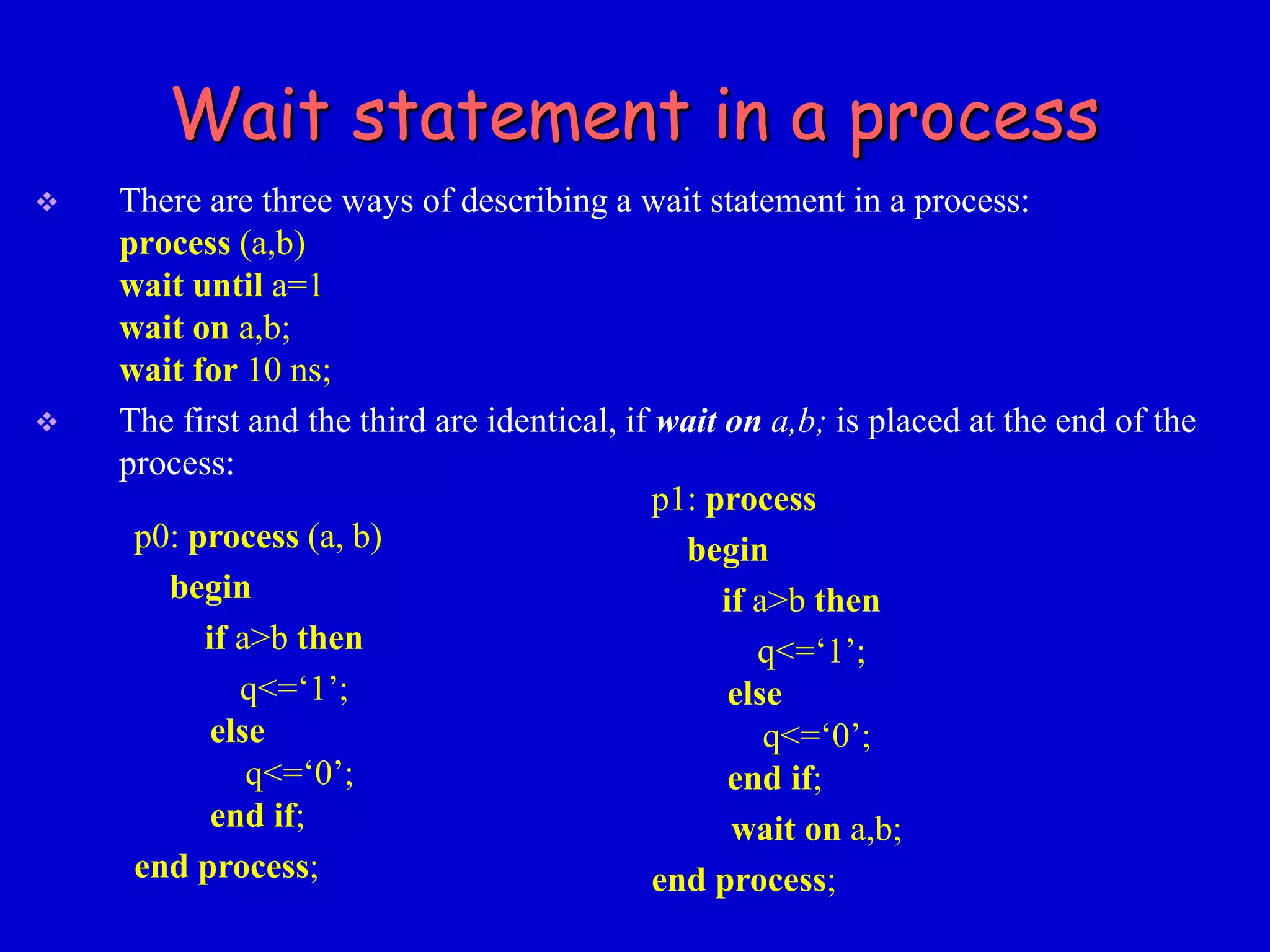 Wait statement in a process 
 There are three ways of describing a wait statement in a process: 
process (a,b) 
wait until a=1 
wait on a,b; 
wait for 10 ns; 
 The first and the third are identical, if wait on a,b; is placed at the end of the 
process: 
p0: process (a, b) 
begin 
if a>b then 
q<=‘1’; 
else 
q<=‘0’; 
end if; 
end process; 
p1: process 
begin 
if a>b then 
q<=‘1’; 
else 
q<=‘0’; 
end if; 
wait on a,b; 
end process; 
 