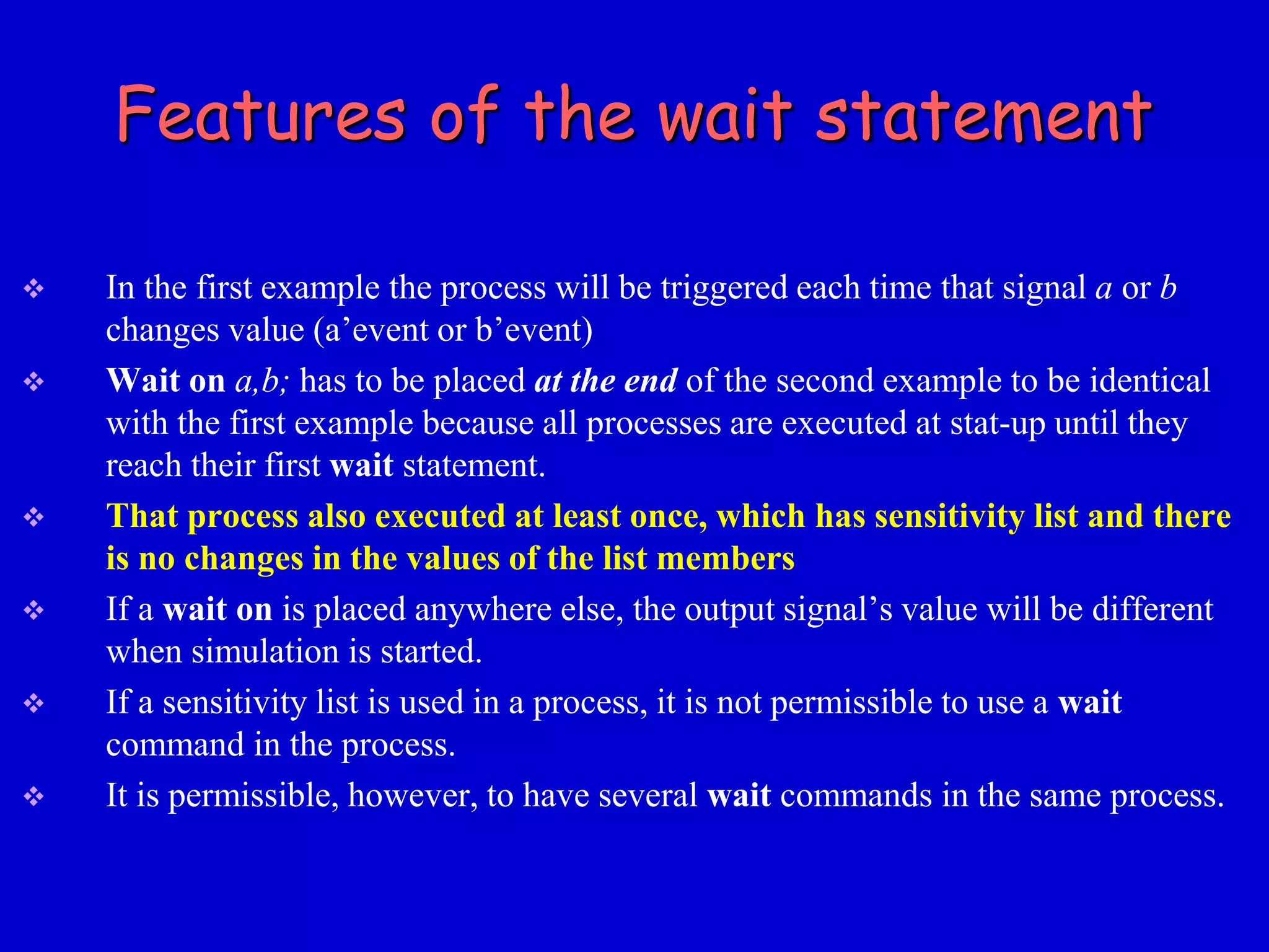 Features of the wait statement 
 In the first example the process will be triggered each time that signal a or b 
changes value (a’event or b’event) 
 Wait on a,b; has to be placed at the end of the second example to be identical 
with the first example because all processes are executed at stat-up until they 
reach their first wait statement. 
 That process also executed at least once, which has sensitivity list and there 
is no changes in the values of the list members 
 If a wait on is placed anywhere else, the output signal’s value will be different 
when simulation is started. 
 If a sensitivity list is used in a process, it is not permissible to use a wait 
command in the process. 
 It is permissible, however, to have several wait commands in the same process. 
 