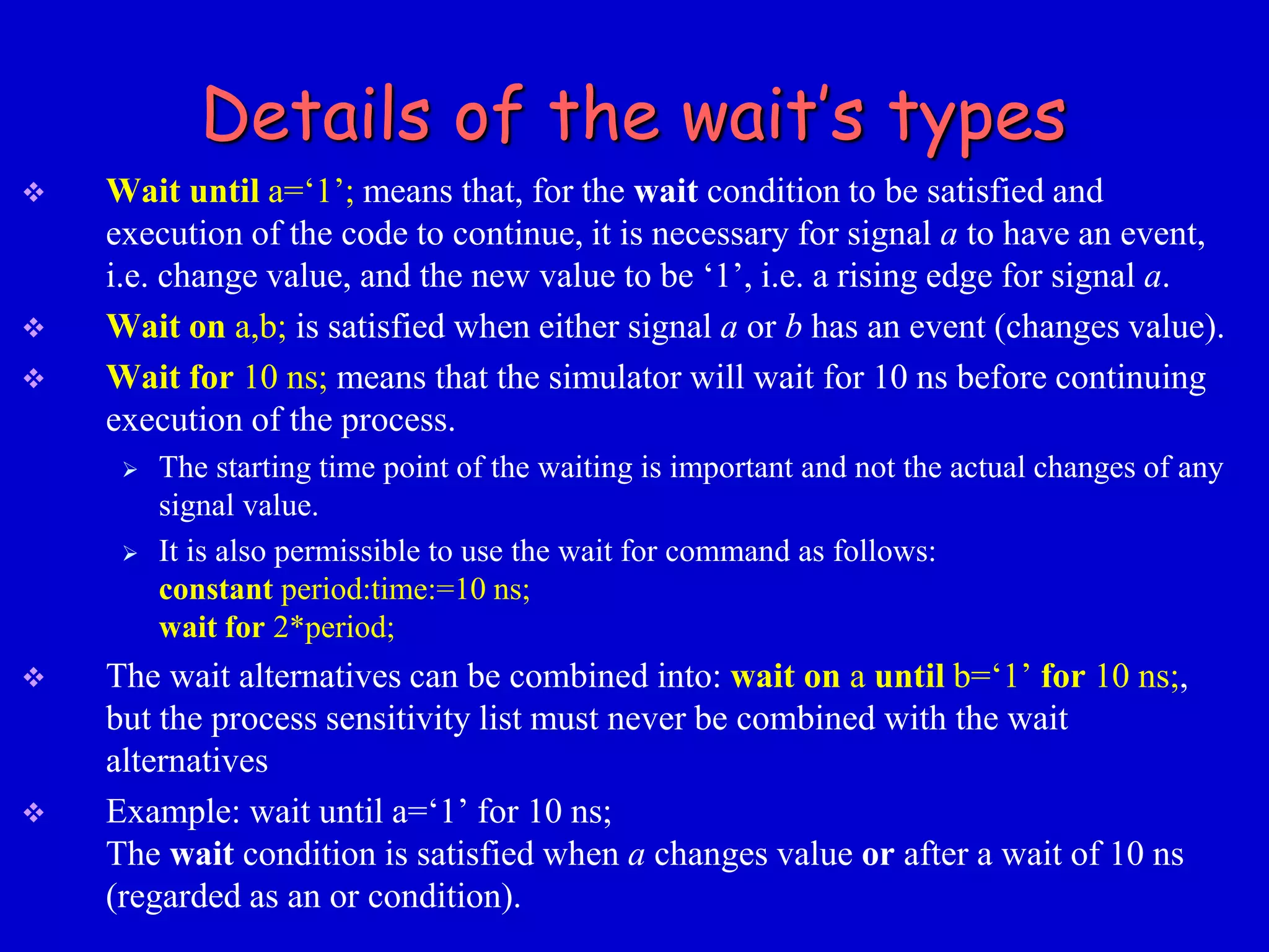 Details of the wait’s types 
 Wait until a=‘1’; means that, for the wait condition to be satisfied and 
execution of the code to continue, it is necessary for signal a to have an event, 
i.e. change value, and the new value to be ‘1’, i.e. a rising edge for signal a. 
 Wait on a,b; is satisfied when either signal a or b has an event (changes value). 
 Wait for 10 ns; means that the simulator will wait for 10 ns before continuing 
execution of the process. 
 The starting time point of the waiting is important and not the actual changes of any 
signal value. 
 It is also permissible to use the wait for command as follows: 
constant period:time:=10 ns; 
wait for 2*period; 
 The wait alternatives can be combined into: wait on a until b=‘1’ for 10 ns;, 
but the process sensitivity list must never be combined with the wait 
alternatives 
 Example: wait until a=‘1’ for 10 ns; 
The wait condition is satisfied when a changes value or after a wait of 10 ns 
(regarded as an or condition). 
 