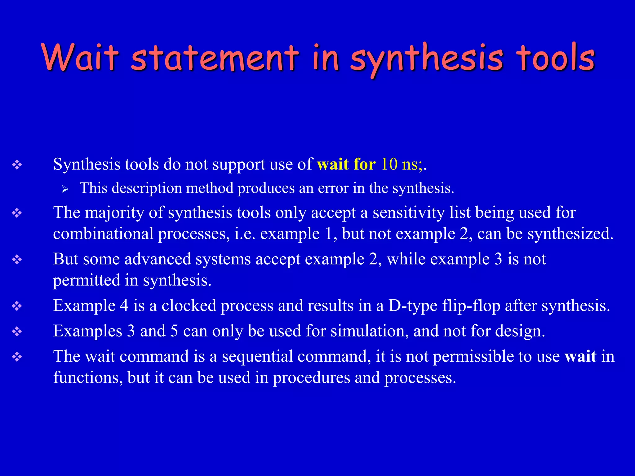 Wait statement in synthesis tools 
 Synthesis tools do not support use of wait for 10 ns;. 
 This description method produces an error in the synthesis. 
 The majority of synthesis tools only accept a sensitivity list being used for 
combinational processes, i.e. example 1, but not example 2, can be synthesized. 
 But some advanced systems accept example 2, while example 3 is not 
permitted in synthesis. 
 Example 4 is a clocked process and results in a D-type flip-flop after synthesis. 
 Examples 3 and 5 can only be used for simulation, and not for design. 
 The wait command is a sequential command, it is not permissible to use wait in 
functions, but it can be used in procedures and processes. 
 
