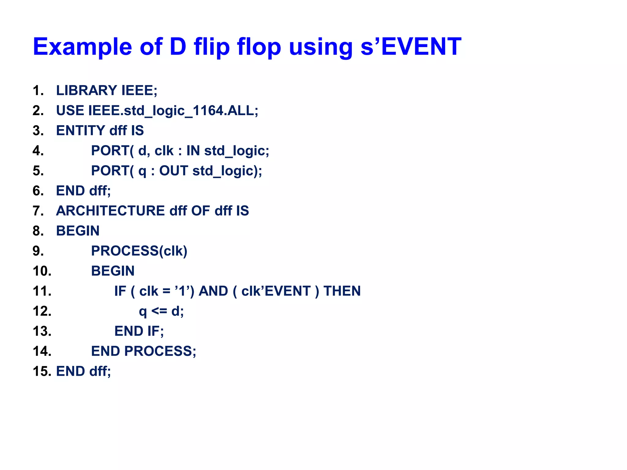 Example of D flip flop using s’EVENT 
1. LIBRARY IEEE; 
2. USE IEEE.std_logic_1164.ALL; 
3. ENTITY dff IS 
4. PORT( d, clk : IN std_logic; 
5. PORT( q : OUT std_logic); 
6. END dff; 
7. ARCHITECTURE dff OF dff IS 
8. BEGIN 
9. PROCESS(clk) 
10. BEGIN 
11. IF ( clk = ’1’) AND ( clk’EVENT ) THEN 
12. q <= d; 
13. END IF; 
14. END PROCESS; 
15. END dff; 
 