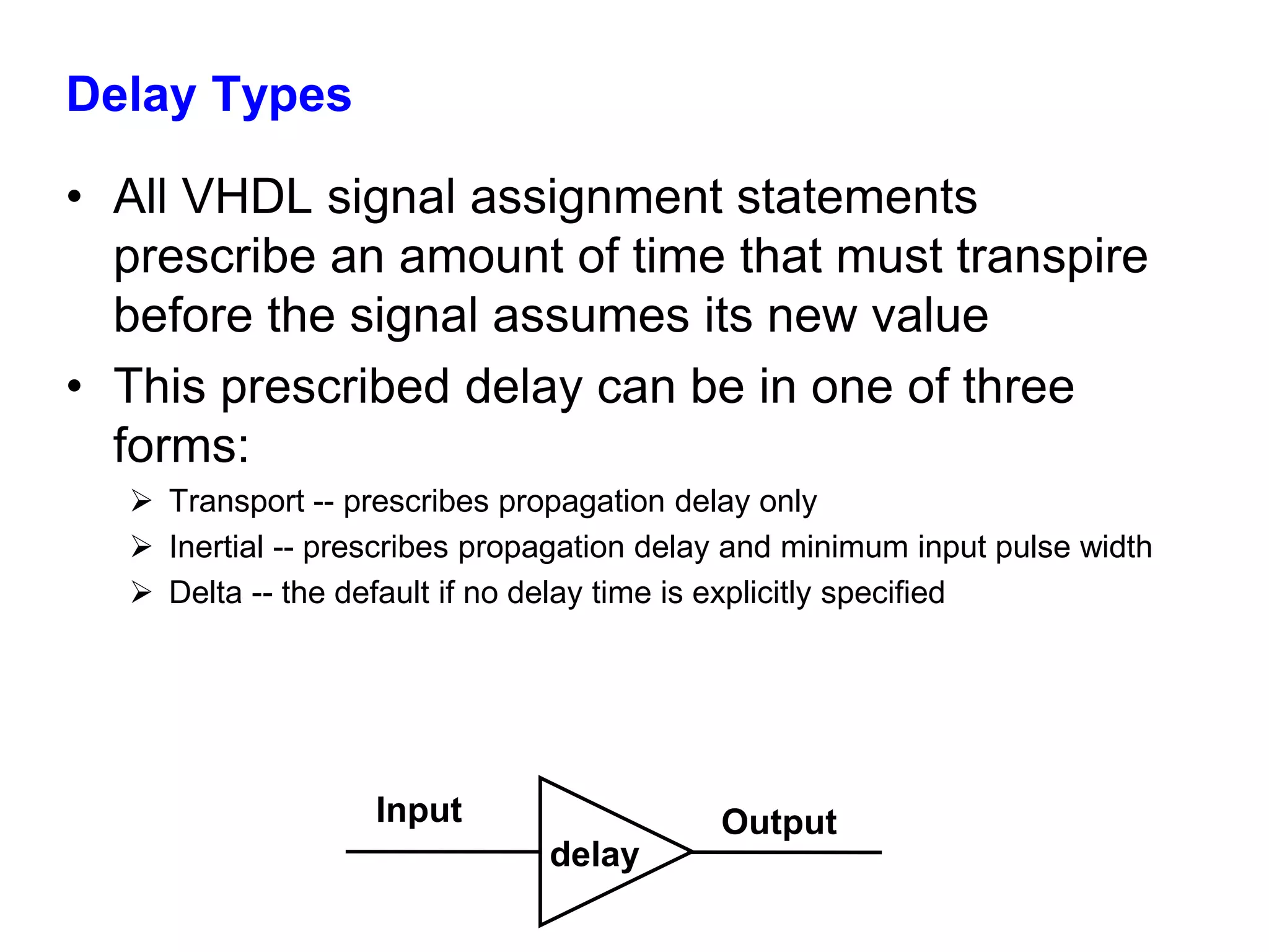 Delay Types 
• All VHDL signal assignment statements 
prescribe an amount of time that must transpire 
before the signal assumes its new value 
• This prescribed delay can be in one of three 
forms: 
 Transport -- prescribes propagation delay only 
 Inertial -- prescribes propagation delay and minimum input pulse width 
 Delta -- the default if no delay time is explicitly specified 
Input 
delay 
Output 
 