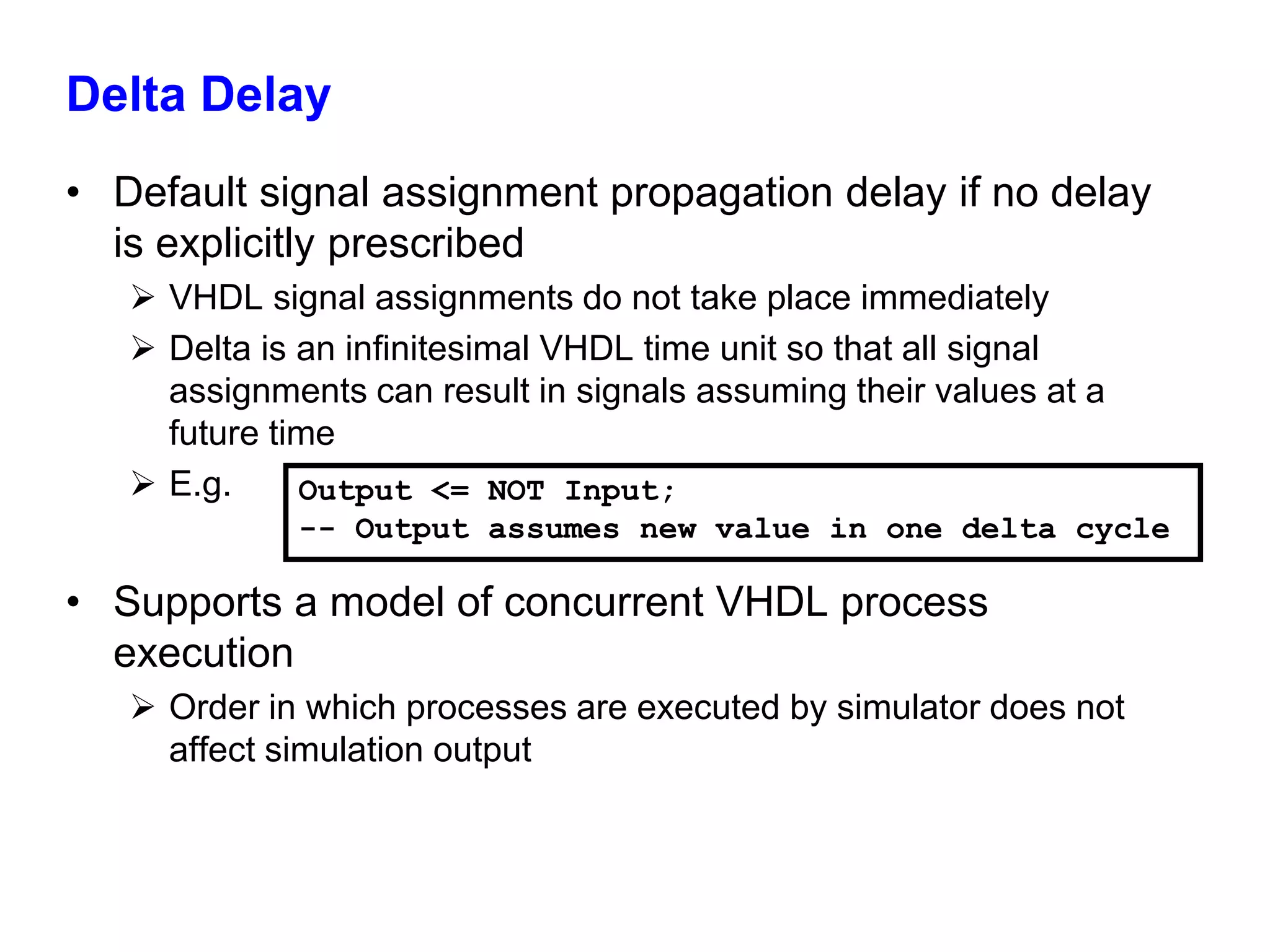 Delta Delay 
• Default signal assignment propagation delay if no delay 
is explicitly prescribed 
 VHDL signal assignments do not take place immediately 
 Delta is an infinitesimal VHDL time unit so that all signal 
assignments can result in signals assuming their values at a 
future time 
 E.g. 
Output <= NOT Input; 
-- Output assumes new value in one delta cycle 
• Supports a model of concurrent VHDL process 
execution 
 Order in which processes are executed by simulator does not 
affect simulation output 
 