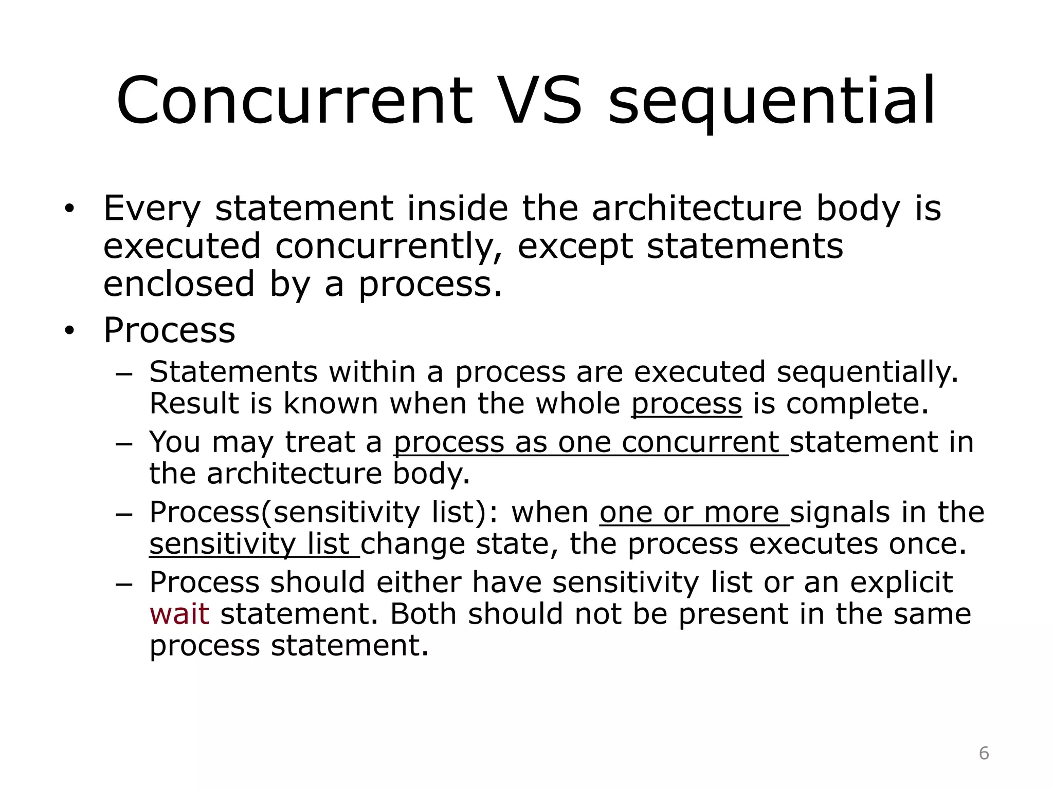 Concurrent VS sequential 
• Every statement inside the architecture body is 
executed concurrently, except statements 
enclosed by a process. 
• Process 
– Statements within a process are executed sequentially. 
Result is known when the whole process is complete. 
– You may treat a process as one concurrent statement in 
the architecture body. 
– Process(sensitivity list): when one or more signals in the 
sensitivity list change state, the process executes once. 
– Process should either have sensitivity list or an explicit 
wait statement. Both should not be present in the same 
process statement. 
6 
 