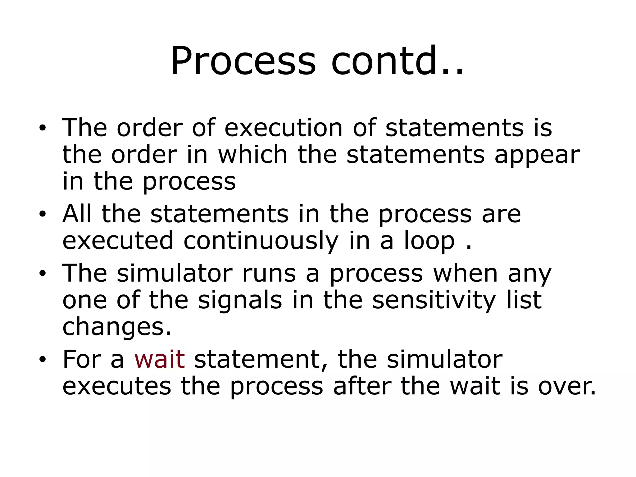 Process contd.. 
• The order of execution of statements is 
the order in which the statements appear 
in the process 
• All the statements in the process are 
executed continuously in a loop . 
• The simulator runs a process when any 
one of the signals in the sensitivity list 
changes. 
• For a wait statement, the simulator 
executes the process after the wait is over. 
 