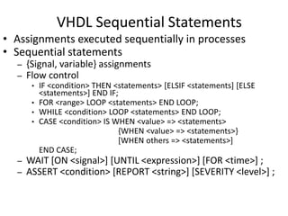 VHDL Sequential Statements 
• Assignments executed sequentially in processes 
• Sequential statements 
– {Signal, variable} assignments 
– Flow control 
• IF <condition> THEN <statements> [ELSIF <statements] [ELSE 
<statements>] END IF; 
• FOR <range> LOOP <statements> END LOOP; 
• WHILE <condition> LOOP <statements> END LOOP; 
• CASE <condition> IS WHEN <value> => <statements> 
{WHEN <value> => <statements>} 
[WHEN others => <statements>] 
END CASE; 
– WAIT [ON <signal>] [UNTIL <expression>] [FOR <time>] ; 
– ASSERT <condition> [REPORT <string>] [SEVERITY <level>] ; 
 