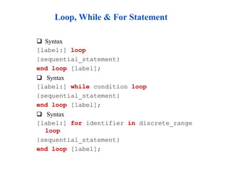 Loop, While & For Statement 
 Syntax 
[label:] loop 
{sequential_statement} 
end loop [label]; 
 Syntax 
[label:] while condition loop 
{sequential_statement} 
end loop [label]; 
 Syntax 
[label:] for identifier in discrete_range 
loop 
{sequential_statement} 
end loop [label]; 
 