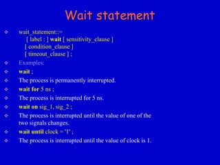 Wait statement 
 wait_statement::= 
[ label : ] wait [ sensitivity_clause ] 
[ condition_clause ] 
[ timeout_clause ] ; 
 Examples: 
 wait ; 
 The process is permanently interrupted. 
 wait for 5 ns ; 
 The process is interrupted for 5 ns. 
 wait on sig_1, sig_2 ; 
 The process is interrupted until the value of one of the 
two signals changes. 
 wait until clock = '1' ; 
 The process is interrupted until the value of clock is 1. 
 