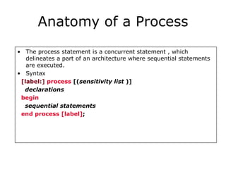 Anatomy of a Process 
• The process statement is a concurrent statement , which 
delineates a part of an architecture where sequential statements 
are executed. 
• Syntax 
[label:] process [(sensitivity list )] 
declarations 
begin 
sequential statements 
end process [label]; 
 