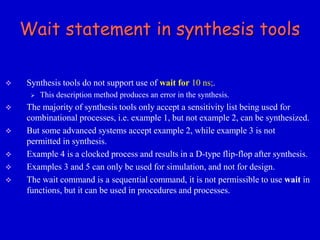 Wait statement in synthesis tools 
 Synthesis tools do not support use of wait for 10 ns;. 
 This description method produces an error in the synthesis. 
 The majority of synthesis tools only accept a sensitivity list being used for 
combinational processes, i.e. example 1, but not example 2, can be synthesized. 
 But some advanced systems accept example 2, while example 3 is not 
permitted in synthesis. 
 Example 4 is a clocked process and results in a D-type flip-flop after synthesis. 
 Examples 3 and 5 can only be used for simulation, and not for design. 
 The wait command is a sequential command, it is not permissible to use wait in 
functions, but it can be used in procedures and processes. 
 