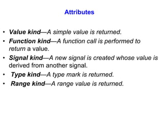 Attributes 
• Value kind—A simple value is returned. 
• Function kind—A function call is performed to 
return a value. 
• Signal kind—A new signal is created whose value is 
derived from another signal. 
• Type kind—A type mark is returned. 
• Range kind—A range value is returned. 
 