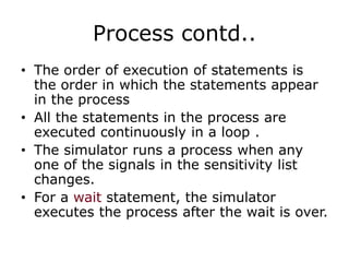 Process contd.. 
• The order of execution of statements is 
the order in which the statements appear 
in the process 
• All the statements in the process are 
executed continuously in a loop . 
• The simulator runs a process when any 
one of the signals in the sensitivity list 
changes. 
• For a wait statement, the simulator 
executes the process after the wait is over. 
 
