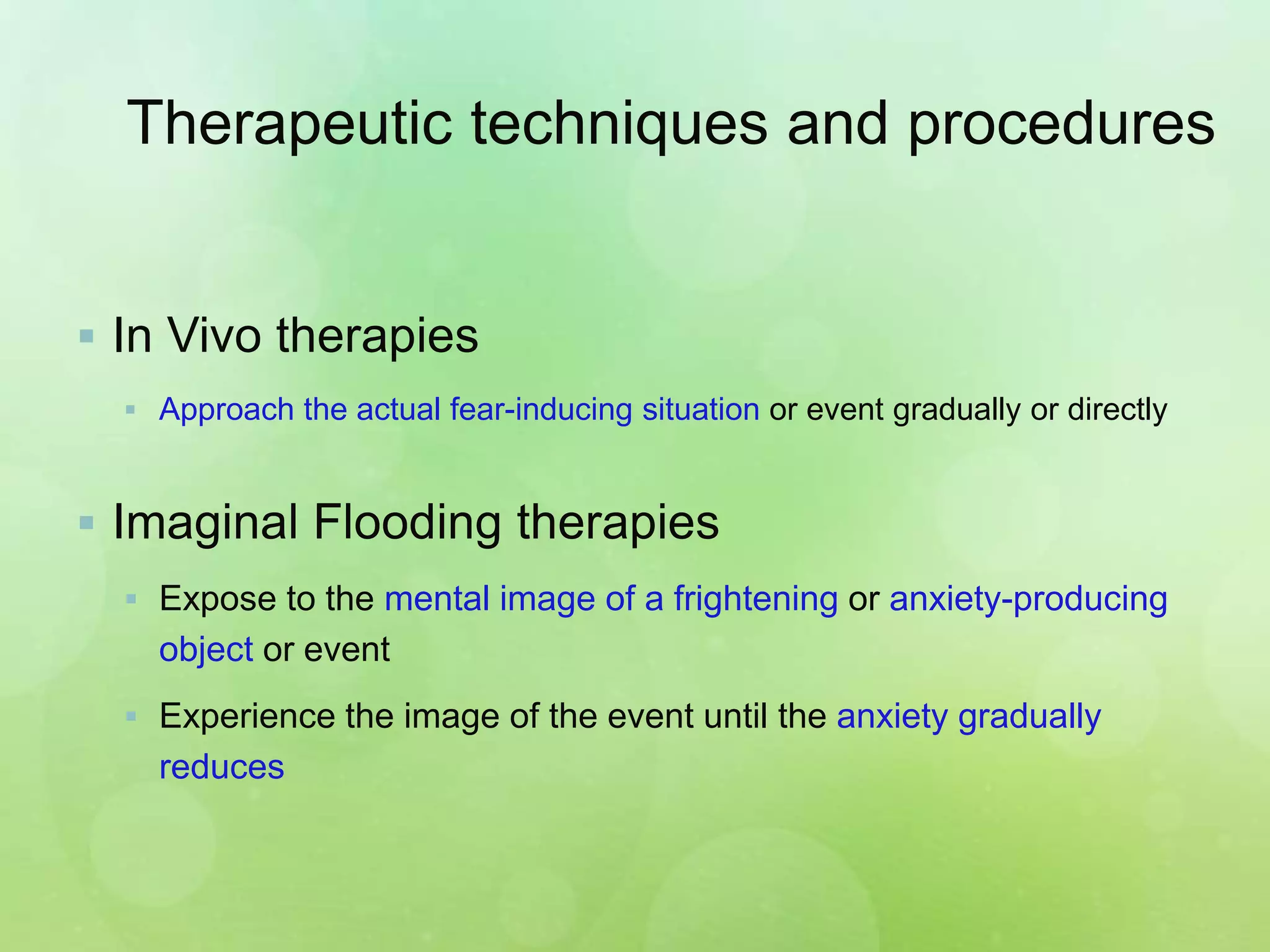 Therapeutic techniques and procedures
 In Vivo therapies
 Approach the actual fear-inducing situation or event gradually or directly
 Imaginal Flooding therapies
 Expose to the mental image of a frightening or anxiety-producing
object or event
 Experience the image of the event until the anxiety gradually
reduces
 