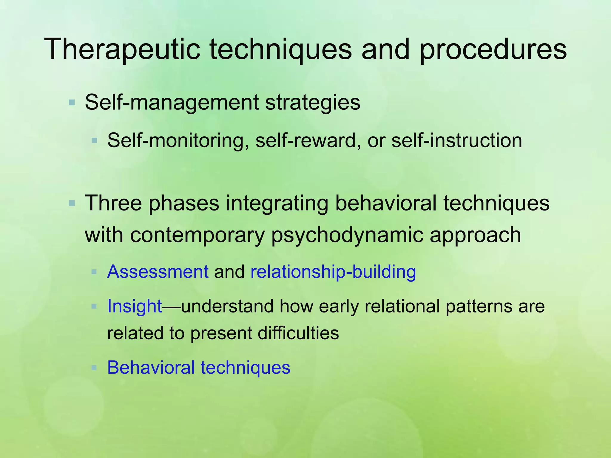 Therapeutic techniques and procedures
 Self-management strategies
 Self-monitoring, self-reward, or self-instruction
 Three phases integrating behavioral techniques
with contemporary psychodynamic approach
 Assessment and relationship-building
 Insight—understand how early relational patterns are
related to present difficulties
 Behavioral techniques
 