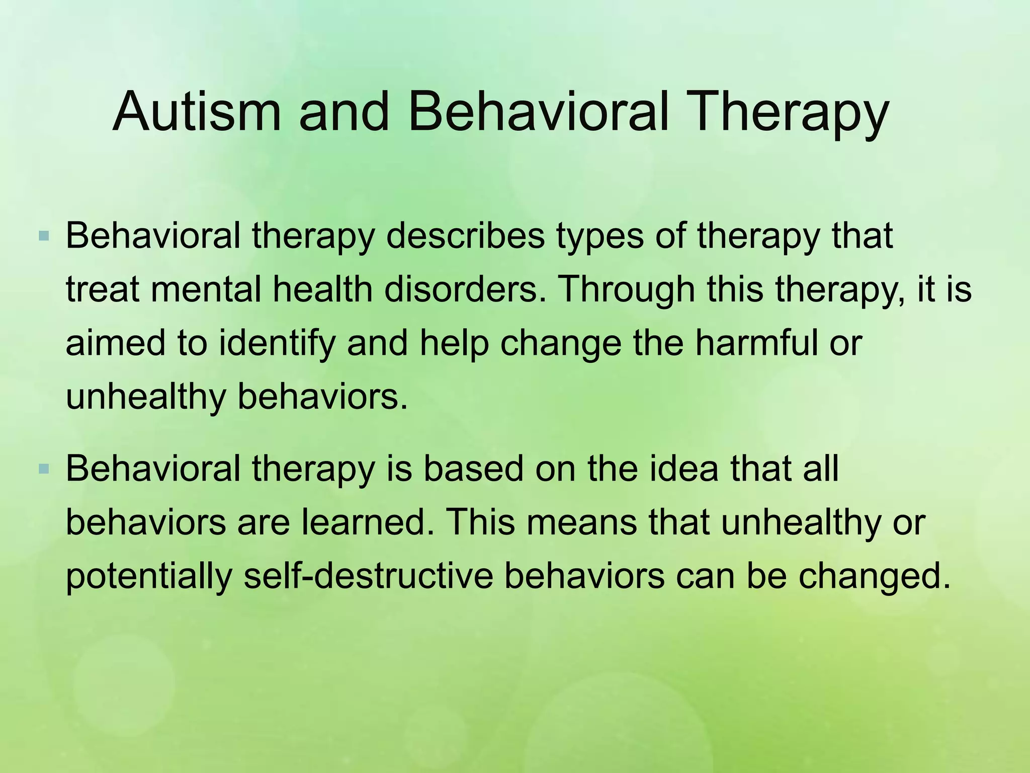 Autism and Behavioral Therapy
 Behavioral therapy describes types of therapy that
treat mental health disorders. Through this therapy, it is
aimed to identify and help change the harmful or
unhealthy behaviors.
 Behavioral therapy is based on the idea that all
behaviors are learned. This means that unhealthy or
potentially self-destructive behaviors can be changed.
 