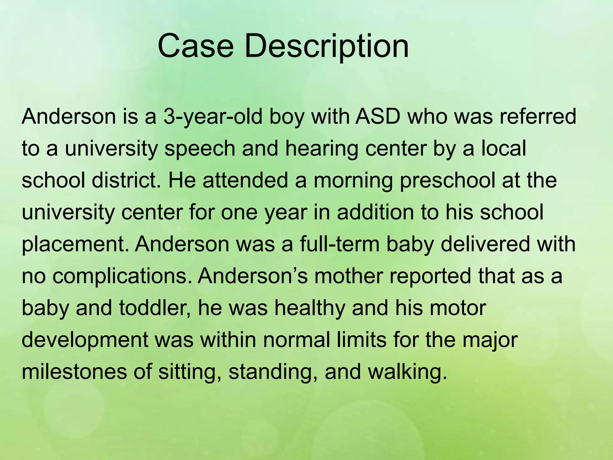 Case Description
Anderson is a 3-year-old boy with ASD who was referred
to a university speech and hearing center by a local
school district. He attended a morning preschool at the
university center for one year in addition to his school
placement. Anderson was a full-term baby delivered with
no complications. Anderson’s mother reported that as a
baby and toddler, he was healthy and his motor
development was within normal limits for the major
milestones of sitting, standing, and walking.
 
