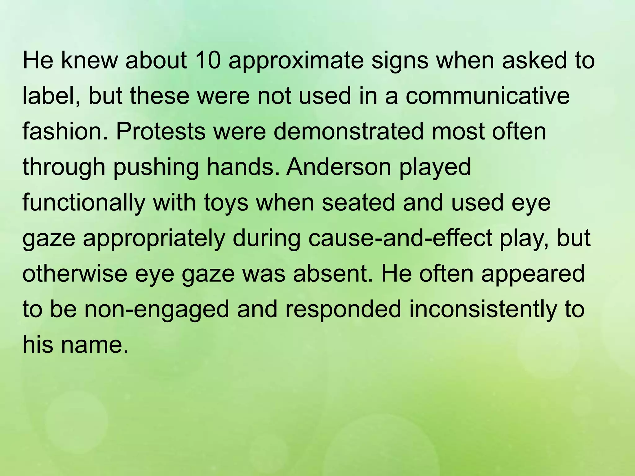 He knew about 10 approximate signs when asked to
label, but these were not used in a communicative
fashion. Protests were demonstrated most often
through pushing hands. Anderson played
functionally with toys when seated and used eye
gaze appropriately during cause-and-effect play, but
otherwise eye gaze was absent. He often appeared
to be non-engaged and responded inconsistently to
his name.
 