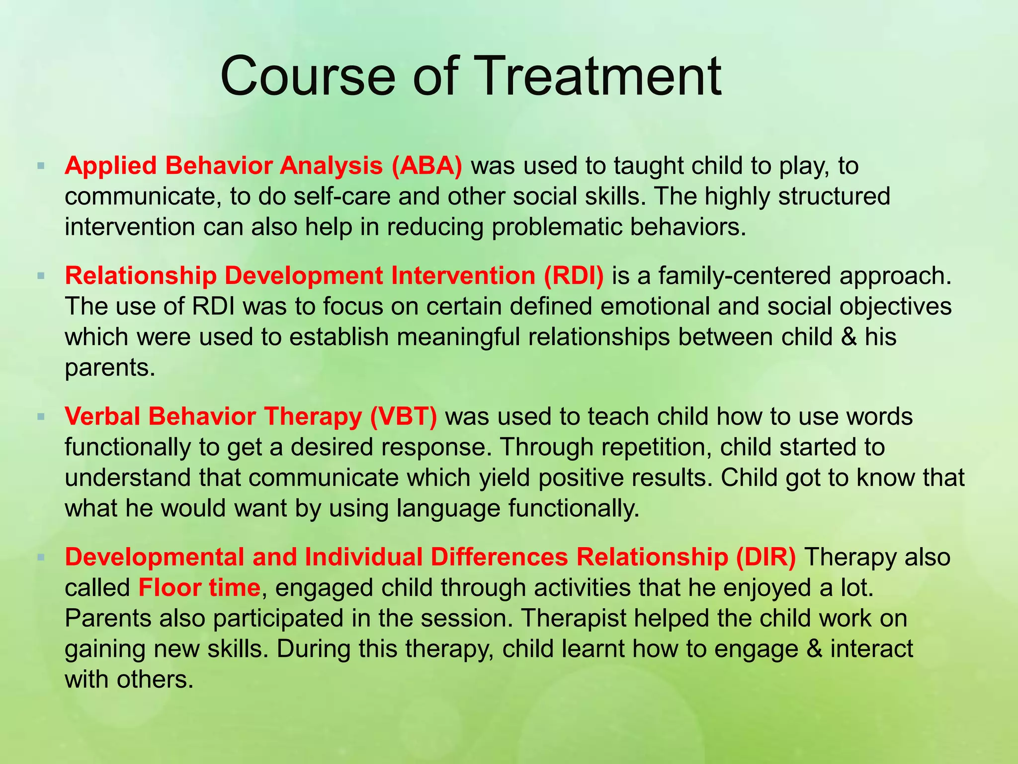 Course of Treatment
 Applied Behavior Analysis (ABA) was used to taught child to play, to
communicate, to do self-care and other social skills. The highly structured
intervention can also help in reducing problematic behaviors.
 Relationship Development Intervention (RDI) is a family-centered approach.
The use of RDI was to focus on certain defined emotional and social objectives
which were used to establish meaningful relationships between child & his
parents.
 Verbal Behavior Therapy (VBT) was used to teach child how to use words
functionally to get a desired response. Through repetition, child started to
understand that communicate which yield positive results. Child got to know that
what he would want by using language functionally.
 Developmental and Individual Differences Relationship (DIR) Therapy also
called Floor time, engaged child through activities that he enjoyed a lot.
Parents also participated in the session. Therapist helped the child work on
gaining new skills. During this therapy, child learnt how to engage & interact
with others.
 