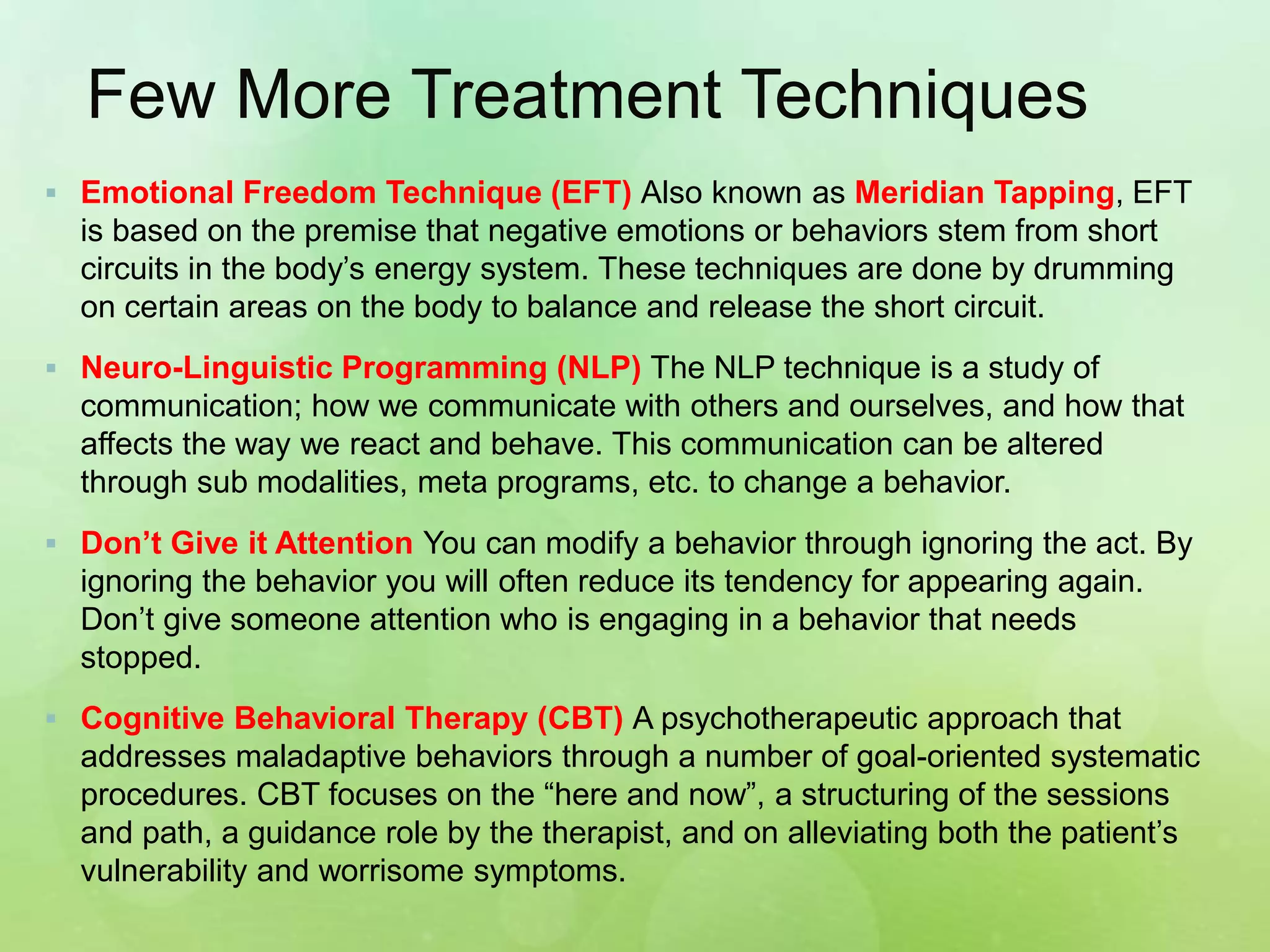 Few More Treatment Techniques
 Emotional Freedom Technique (EFT) Also known as Meridian Tapping, EFT
is based on the premise that negative emotions or behaviors stem from short
circuits in the body’s energy system. These techniques are done by drumming
on certain areas on the body to balance and release the short circuit.
 Neuro-Linguistic Programming (NLP) The NLP technique is a study of
communication; how we communicate with others and ourselves, and how that
affects the way we react and behave. This communication can be altered
through sub modalities, meta programs, etc. to change a behavior.
 Don’t Give it Attention You can modify a behavior through ignoring the act. By
ignoring the behavior you will often reduce its tendency for appearing again.
Don’t give someone attention who is engaging in a behavior that needs
stopped.
 Cognitive Behavioral Therapy (CBT) A psychotherapeutic approach that
addresses maladaptive behaviors through a number of goal-oriented systematic
procedures. CBT focuses on the “here and now”, a structuring of the sessions
and path, a guidance role by the therapist, and on alleviating both the patient’s
vulnerability and worrisome symptoms.
 