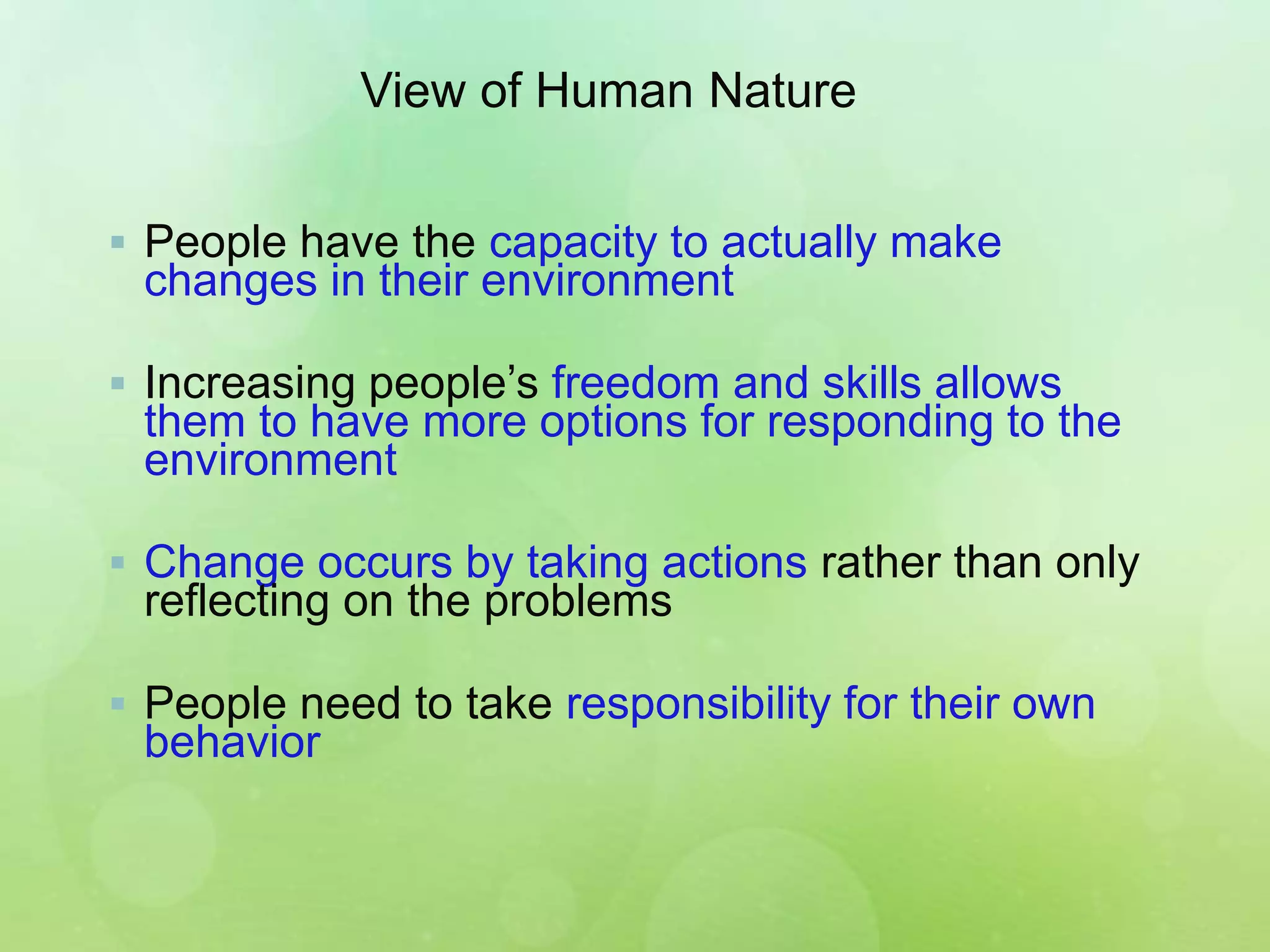 View of Human Nature
 People have the capacity to actually make
changes in their environment
 Increasing people’s freedom and skills allows
them to have more options for responding to the
environment
 Change occurs by taking actions rather than only
reflecting on the problems
 People need to take responsibility for their own
behavior
 
